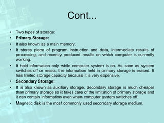 Cont...
• Two types of storage:
• Primary Storage:
• It also known as a main memory.
• It stores piece of program instruction and data, intermediate results of
processing, and recently produced results on which computer is currently
working.
• It hold information only while computer system is on. As soon as system
switches off or resets, the information held in primary storage is erased. It
has limited storage capacity because it is very expensive.
• Secondary Storage:
• It is also known as auxiliary storage. Secondary storage is much cheaper
than primary storage so it takes care of the limitation of primary storage and
it can contain information even when computer system switches off.
• Magnetic disk is the most commonly used secondary storage medium.
 