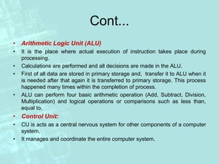 Cont...
• Arithmetic Logic Unit (ALU)
• It is the place where actual execution of instruction takes place during
processing.
• Calculations are performed and all decisions are made in the ALU.
• First of all data are stored in primary storage and, transfer it to ALU when it
is needed after that again it is transferred to primary storage. This process
happened many times within the completion of process.
• ALU can perform four basic arithmetic operation (Add, Subtract, Division,
Multiplication) and logical operations or comparisons such as less than,
equal to.
• Control Unit:
• CU is acts as a central nervous system for other components of a computer
system.
• It manages and coordinate the entire computer system.
 