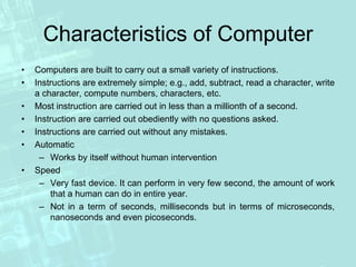 Characteristics of Computer
• Computers are built to carry out a small variety of instructions.
• Instructions are extremely simple; e.g., add, subtract, read a character, write
a character, compute numbers, characters, etc.
• Most instruction are carried out in less than a millionth of a second.
• Instruction are carried out obediently with no questions asked.
• Instructions are carried out without any mistakes.
• Automatic
– Works by itself without human intervention
• Speed
– Very fast device. It can perform in very few second, the amount of work
that a human can do in entire year.
– Not in a term of seconds, milliseconds but in terms of microseconds,
nanoseconds and even picoseconds.
 