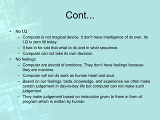 Cont...
• No I.Q
– Computer is not magical device. It don’t have intelligence of its own. Its
I.Q is zero till today.
– It has to be told that what to do and in what sequence.
– Computer can not take its own decision.
• No feelings
– Computer are devoid of emotions. They don’t have feelings because
they are machine.
– Computer will not do work as human heart and soul.
– Based on our feelings, taste, knowledge, and experience we often make
certain judgement in day-to-day life but computer can not make such
judgement.
– They make judgement based on instruction given to them in form of
program which is written by human.
 