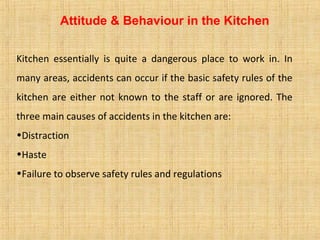 Attitude & Behaviour in the Kitchen
Kitchen essentially is quite a dangerous place to work in. In
many areas, accidents can occur if the basic safety rules of the
kitchen are either not known to the staff or are ignored. The
three main causes of accidents in the kitchen are:
•Distraction
•Haste
•Failure to observe safety rules and regulations
 