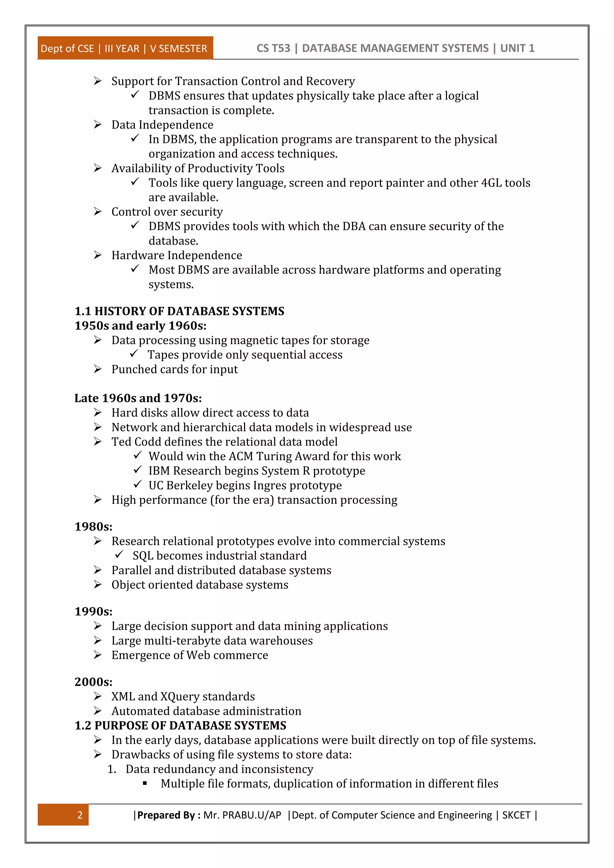 Dept of CSE | III YEAR | V SEMESTER CS T53 | DATABASE MANAGEMENT SYSTEMS | UNIT 1
2 |Prepared By : Mr. PRABU.U/AP |Dept. of Computer Science and Engineering | SKCET |
 Support for Transaction Control and Recovery
 DBMS ensures that updates physically take place after a logical
transaction is complete.
 Data Independence
 In DBMS, the application programs are transparent to the physical
organization and access techniques.
 Availability of Productivity Tools
 Tools like query language, screen and report painter and other 4GL tools
are available.
 Control over security
 DBMS provides tools with which the DBA can ensure security of the
database.
 Hardware Independence
 Most DBMS are available across hardware platforms and operating
systems.
1.1 HISTORY OF DATABASE SYSTEMS
1950s and early 1960s:
 Data processing using magnetic tapes for storage
 Tapes provide only sequential access
 Punched cards for input
Late 1960s and 1970s:
 Hard disks allow direct access to data
 Network and hierarchical data models in widespread use
 Ted Codd defines the relational data model
 Would win the ACM Turing Award for this work
 IBM Research begins System R prototype
 UC Berkeley begins Ingres prototype
 High performance (for the era) transaction processing
1980s:
 Research relational prototypes evolve into commercial systems
 SQL becomes industrial standard
 Parallel and distributed database systems
 Object oriented database systems
1990s:
 Large decision support and data mining applications
 Large multi-terabyte data warehouses
 Emergence of Web commerce
2000s:
 XML and XQuery standards
 Automated database administration
1.2 PURPOSE OF DATABASE SYSTEMS
 In the early days, database applications were built directly on top of file systems.
 Drawbacks of using file systems to store data:
1. Data redundancy and inconsistency
 Multiple file formats, duplication of information in different files
 