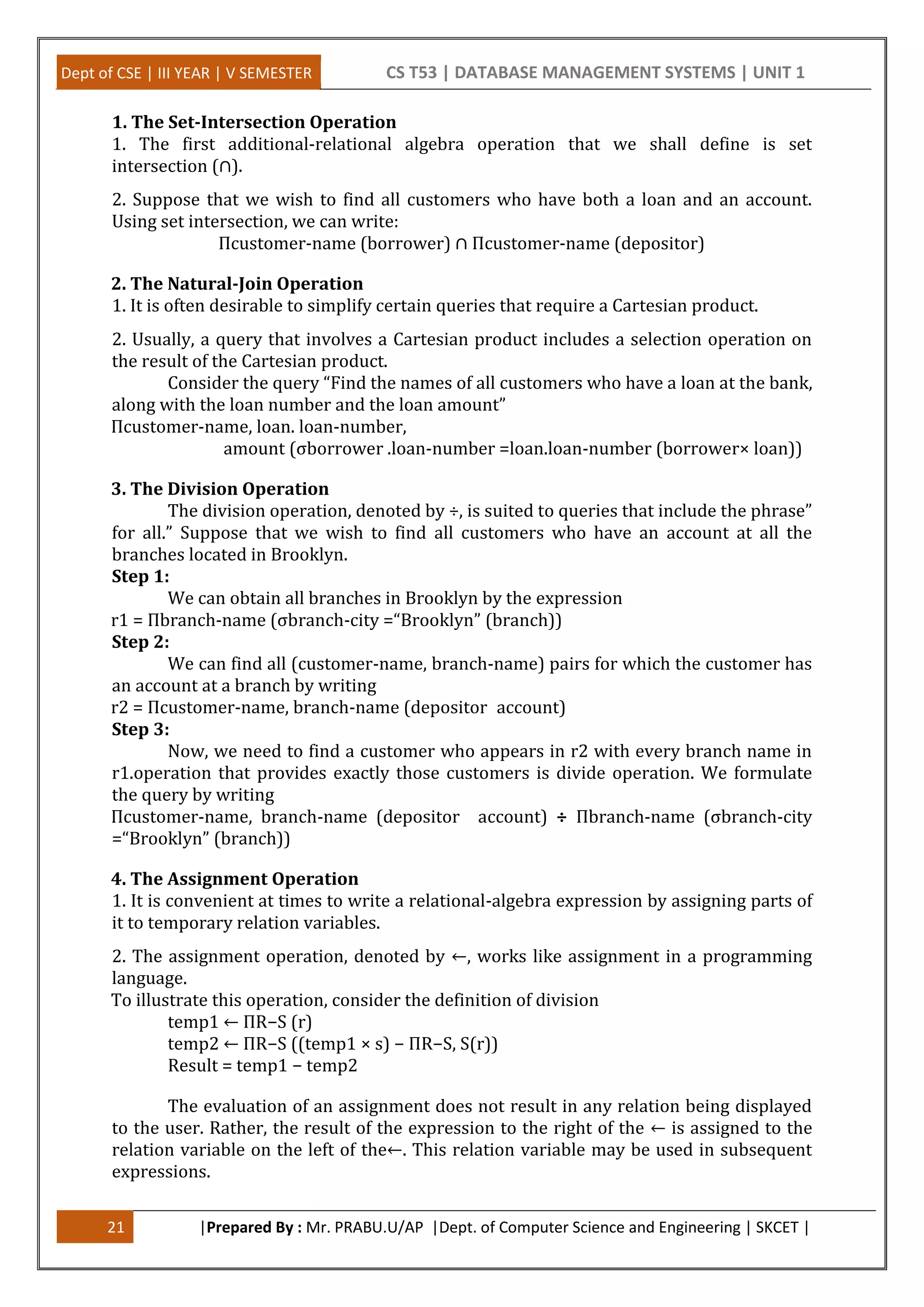 Dept of CSE | III YEAR | V SEMESTER CS T53 | DATABASE MANAGEMENT SYSTEMS | UNIT 1
21 |Prepared By : Mr. PRABU.U/AP |Dept. of Computer Science and Engineering | SKCET |
1. The Set-Intersection Operation
1. The first additional-relational algebra operation that we shall define is set
intersection (∩).
2. Suppose that we wish to find all customers who have both a loan and an account.
Using set intersection, we can write:
Πcustomer-name (borrower) ∩ Πcustomer-name (depositor)
2. The Natural-Join Operation
1. It is often desirable to simplify certain queries that require a Cartesian product.
2. Usually, a query that involves a Cartesian product includes a selection operation on
the result of the Cartesian product.
Consider the query “Find the names of all customers who have a loan at the bank,
along with the loan number and the loan amount”
Πcustomer-name, loan. loan-number,
amount (σborrower .loan-number =loan.loan-number (borrower× loan))
3. The Division Operation
The division operation, denoted by ÷, is suited to queries that include the phrase”
for all.” Suppose that we wish to find all customers who have an account at all the
branches located in Brooklyn.
Step 1:
We can obtain all branches in Brooklyn by the expression
r1 = Πbranch-name (σbranch-city =“Brooklyn” (branch))
Step 2:
We can find all (customer-name, branch-name) pairs for which the customer has
an account at a branch by writing
r2 = Πcustomer-name, branch-name (depositor account)
Step 3:
Now, we need to find a customer who appears in r2 with every branch name in
r1.operation that provides exactly those customers is divide operation. We formulate
the query by writing
Πcustomer-name, branch-name (depositor account) ÷ Πbranch-name (σbranch-city
=“Brooklyn” (branch))
4. The Assignment Operation
1. It is convenient at times to write a relational-algebra expression by assigning parts of
it to temporary relation variables.
2. The assignment operation, denoted by ←, works like assignment in a programming
language.
To illustrate this operation, consider the definition of division
temp1 ← ΠR−S (r)
temp2 ← ΠR−S ((temp1 × s) − ΠR−S, S(r))
Result = temp1 − temp2
The evaluation of an assignment does not result in any relation being displayed
to the user. Rather, the result of the expression to the right of the ← is assigned to the
relation variable on the left of the←. This relation variable may be used in subsequent
expressions.
 