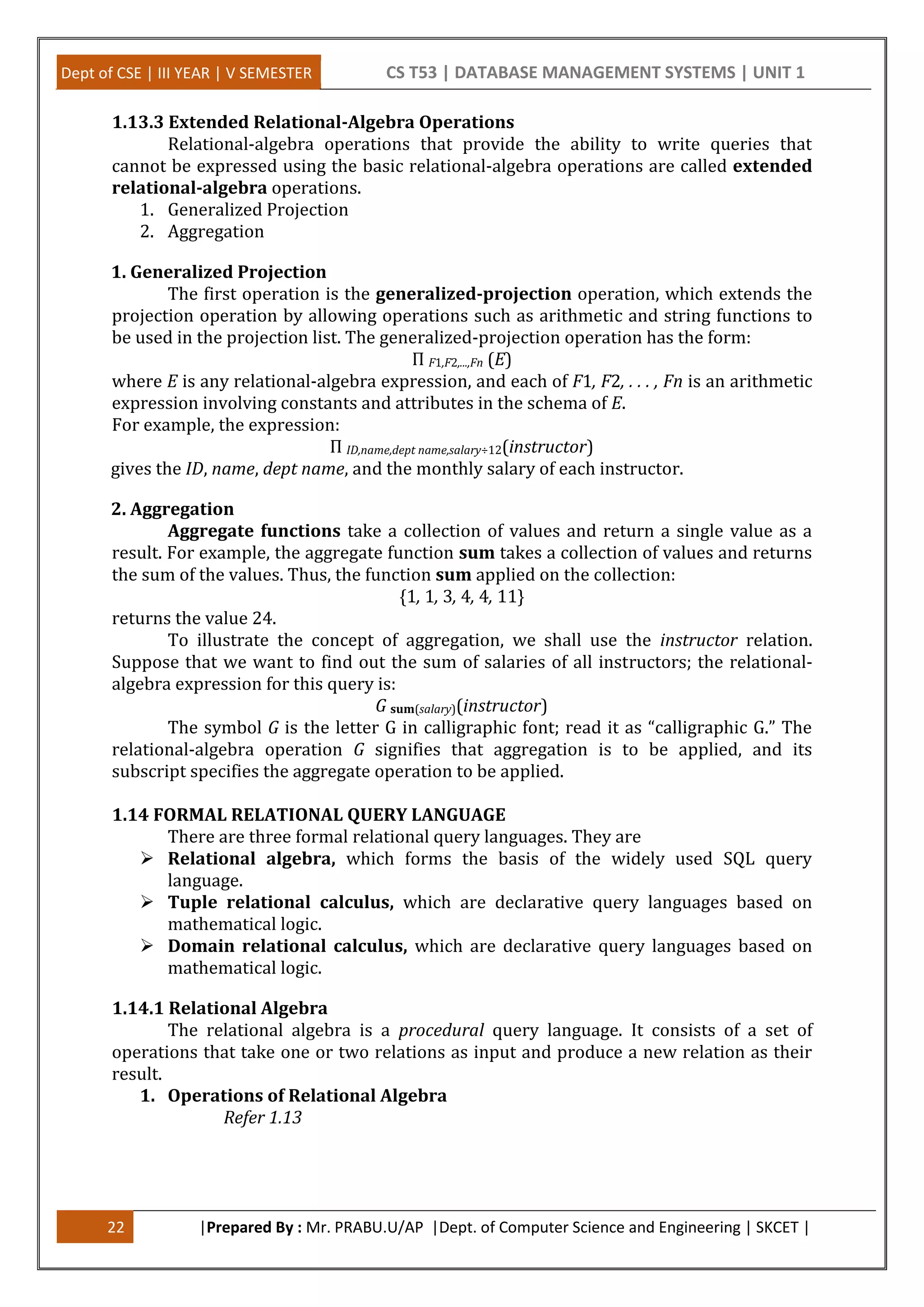Dept of CSE | III YEAR | V SEMESTER CS T53 | DATABASE MANAGEMENT SYSTEMS | UNIT 1
22 |Prepared By : Mr. PRABU.U/AP |Dept. of Computer Science and Engineering | SKCET |
1.13.3 Extended Relational-Algebra Operations
Relational-algebra operations that provide the ability to write queries that
cannot be expressed using the basic relational-algebra operations are called extended
relational-algebra operations.
1. Generalized Projection
2. Aggregation
1. Generalized Projection
The first operation is the generalized-projection operation, which extends the
projection operation by allowing operations such as arithmetic and string functions to
be used in the projection list. The generalized-projection operation has the form:
Π F1,F2,...,Fn (E)
where E is any relational-algebra expression, and each of F1, F2, . . . , Fn is an arithmetic
expression involving constants and attributes in the schema of E.
For example, the expression:
Π ID,name,dept name,salary÷12(instructor)
gives the ID, name, dept name, and the monthly salary of each instructor.
2. Aggregation
Aggregate functions take a collection of values and return a single value as a
result. For example, the aggregate function sum takes a collection of values and returns
the sum of the values. Thus, the function sum applied on the collection:
{1, 1, 3, 4, 4, 11}
returns the value 24.
To illustrate the concept of aggregation, we shall use the instructor relation.
Suppose that we want to find out the sum of salaries of all instructors; the relational-
algebra expression for this query is:
G sum(salary)(instructor)
The symbol G is the letter G in calligraphic font; read it as “calligraphic G.” The
relational-algebra operation G signifies that aggregation is to be applied, and its
subscript specifies the aggregate operation to be applied.
1.14 FORMAL RELATIONAL QUERY LANGUAGE
There are three formal relational query languages. They are
 Relational algebra, which forms the basis of the widely used SQL query
language.
 Tuple relational calculus, which are declarative query languages based on
mathematical logic.
 Domain relational calculus, which are declarative query languages based on
mathematical logic.
1.14.1 Relational Algebra
The relational algebra is a procedural query language. It consists of a set of
operations that take one or two relations as input and produce a new relation as their
result.
1. Operations of Relational Algebra
Refer 1.13
 