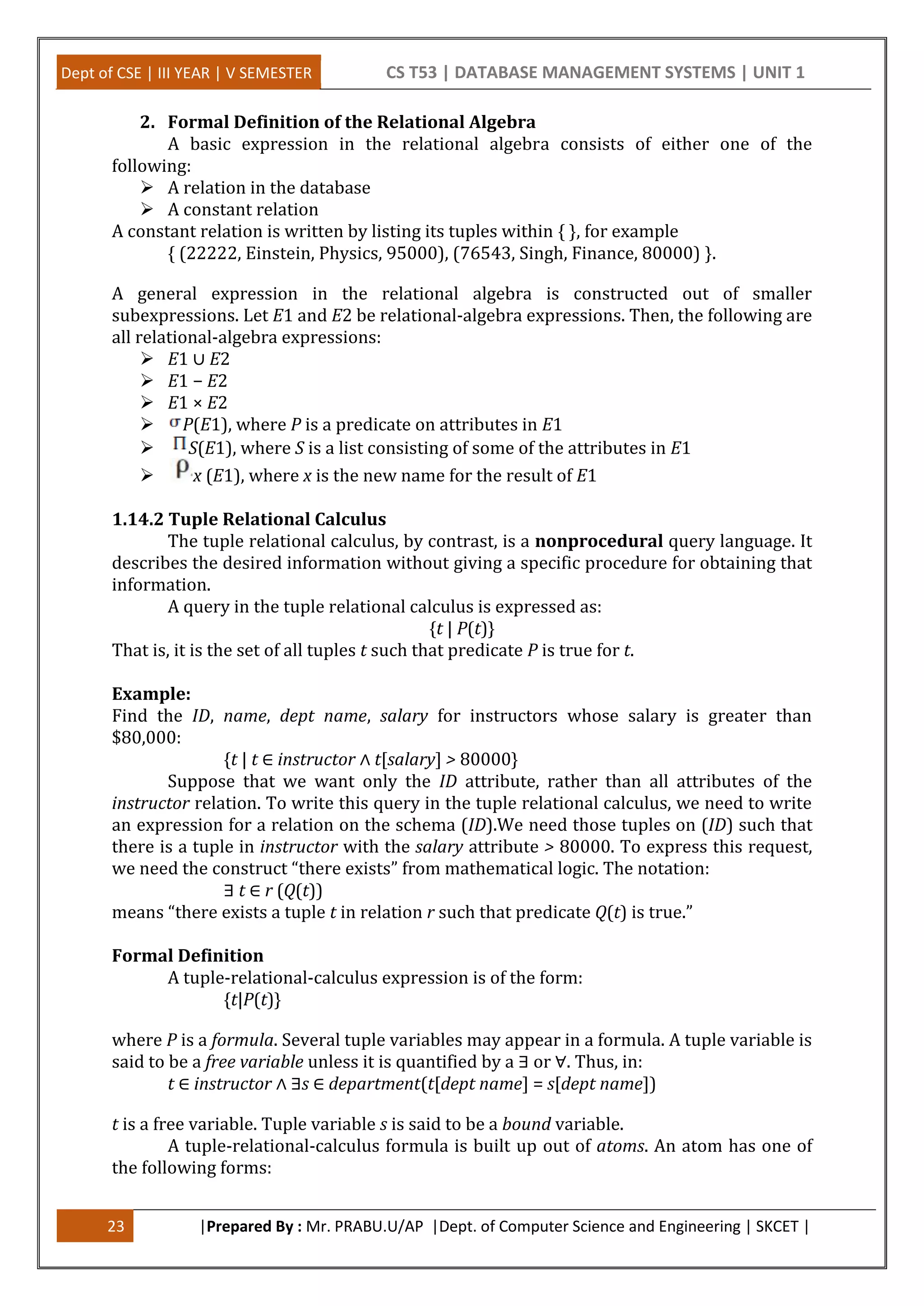 Dept of CSE | III YEAR | V SEMESTER CS T53 | DATABASE MANAGEMENT SYSTEMS | UNIT 1
23 |Prepared By : Mr. PRABU.U/AP |Dept. of Computer Science and Engineering | SKCET |
2. Formal Definition of the Relational Algebra
A basic expression in the relational algebra consists of either one of the
following:
 A relation in the database
 A constant relation
A constant relation is written by listing its tuples within { }, for example
{ (22222, Einstein, Physics, 95000), (76543, Singh, Finance, 80000) }.
A general expression in the relational algebra is constructed out of smaller
subexpressions. Let E1 and E2 be relational-algebra expressions. Then, the following are
all relational-algebra expressions:
 E1 ∪ E2
 E1 − E2
 E1 × E2
 P(E1), where P is a predicate on attributes in E1
 S(E1), where S is a list consisting of some of the attributes in E1
 x (E1), where x is the new name for the result of E1
1.14.2 Tuple Relational Calculus
The tuple relational calculus, by contrast, is a nonprocedural query language. It
describes the desired information without giving a specific procedure for obtaining that
information.
A query in the tuple relational calculus is expressed as:
{t | P(t)}
That is, it is the set of all tuples t such that predicate P is true for t.
Example:
Find the ID, name, dept name, salary for instructors whose salary is greater than
$80,000:
{t | t ∈ instructor ∧ t[salary] > 80000}
Suppose that we want only the ID attribute, rather than all attributes of the
instructor relation. To write this query in the tuple relational calculus, we need to write
an expression for a relation on the schema (ID).We need those tuples on (ID) such that
there is a tuple in instructor with the salary attribute > 80000. To express this request,
we need the construct “there exists” from mathematical logic. The notation:
∃ t ∈ r (Q(t))
means “there exists a tuple t in relation r such that predicate Q(t) is true.”
Formal Definition
A tuple-relational-calculus expression is of the form:
{t|P(t)}
where P is a formula. Several tuple variables may appear in a formula. A tuple variable is
said to be a free variable unless it is quantified by a ∃ or ∀. Thus, in:
t ∈ instructor ∧ ∃s ∈ department(t[dept name] = s[dept name])
t is a free variable. Tuple variable s is said to be a bound variable.
A tuple-relational-calculus formula is built up out of atoms. An atom has one of
the following forms:
 