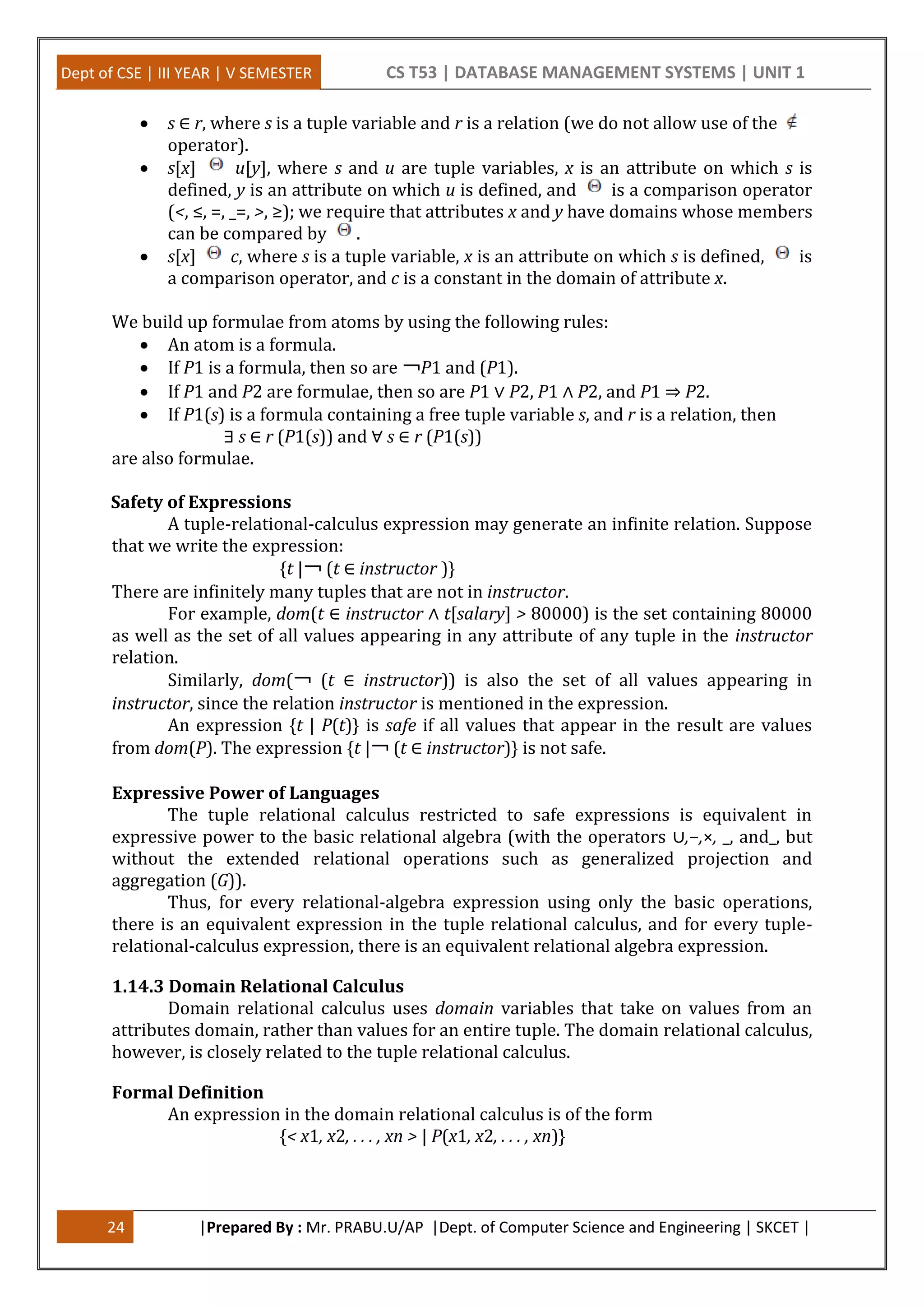 Dept of CSE | III YEAR | V SEMESTER CS T53 | DATABASE MANAGEMENT SYSTEMS | UNIT 1
24 |Prepared By : Mr. PRABU.U/AP |Dept. of Computer Science and Engineering | SKCET |
 s ∈ r, where s is a tuple variable and r is a relation (we do not allow use of the
operator).
 s[x] u[y], where s and u are tuple variables, x is an attribute on which s is
defined, y is an attribute on which u is defined, and is a comparison operator
(<, ≤, =, _=, >, ≥); we require that attributes x and y have domains whose members
can be compared by .
 s[x] c, where s is a tuple variable, x is an attribute on which s is defined, is
a comparison operator, and c is a constant in the domain of attribute x.
We build up formulae from atoms by using the following rules:
 An atom is a formula.
 If P1 is a formula, then so are ￢P1 and (P1).
 If P1 and P2 are formulae, then so are P1 ∨ P2, P1 ∧ P2, and P1 ⇒ P2.
 If P1(s) is a formula containing a free tuple variable s, and r is a relation, then
∃ s ∈ r (P1(s)) and ∀ s ∈ r (P1(s))
are also formulae.
Safety of Expressions
A tuple-relational-calculus expression may generate an infinite relation. Suppose
that we write the expression:
{t |￢ (t ∈ instructor )}
There are infinitely many tuples that are not in instructor.
For example, dom(t ∈ instructor ∧ t[salary] > 80000) is the set containing 80000
as well as the set of all values appearing in any attribute of any tuple in the instructor
relation.
Similarly, dom(￢ (t ∈ instructor)) is also the set of all values appearing in
instructor, since the relation instructor is mentioned in the expression.
An expression {t | P(t)} is safe if all values that appear in the result are values
from dom(P). The expression {t |￢ (t ∈ instructor)} is not safe.
Expressive Power of Languages
The tuple relational calculus restricted to safe expressions is equivalent in
expressive power to the basic relational algebra (with the operators ∪,−,×, _, and_, but
without the extended relational operations such as generalized projection and
aggregation (G)).
Thus, for every relational-algebra expression using only the basic operations,
there is an equivalent expression in the tuple relational calculus, and for every tuple-
relational-calculus expression, there is an equivalent relational algebra expression.
1.14.3 Domain Relational Calculus
Domain relational calculus uses domain variables that take on values from an
attributes domain, rather than values for an entire tuple. The domain relational calculus,
however, is closely related to the tuple relational calculus.
Formal Definition
An expression in the domain relational calculus is of the form
{< x1, x2, . . . , xn > | P(x1, x2, . . . , xn)}
 