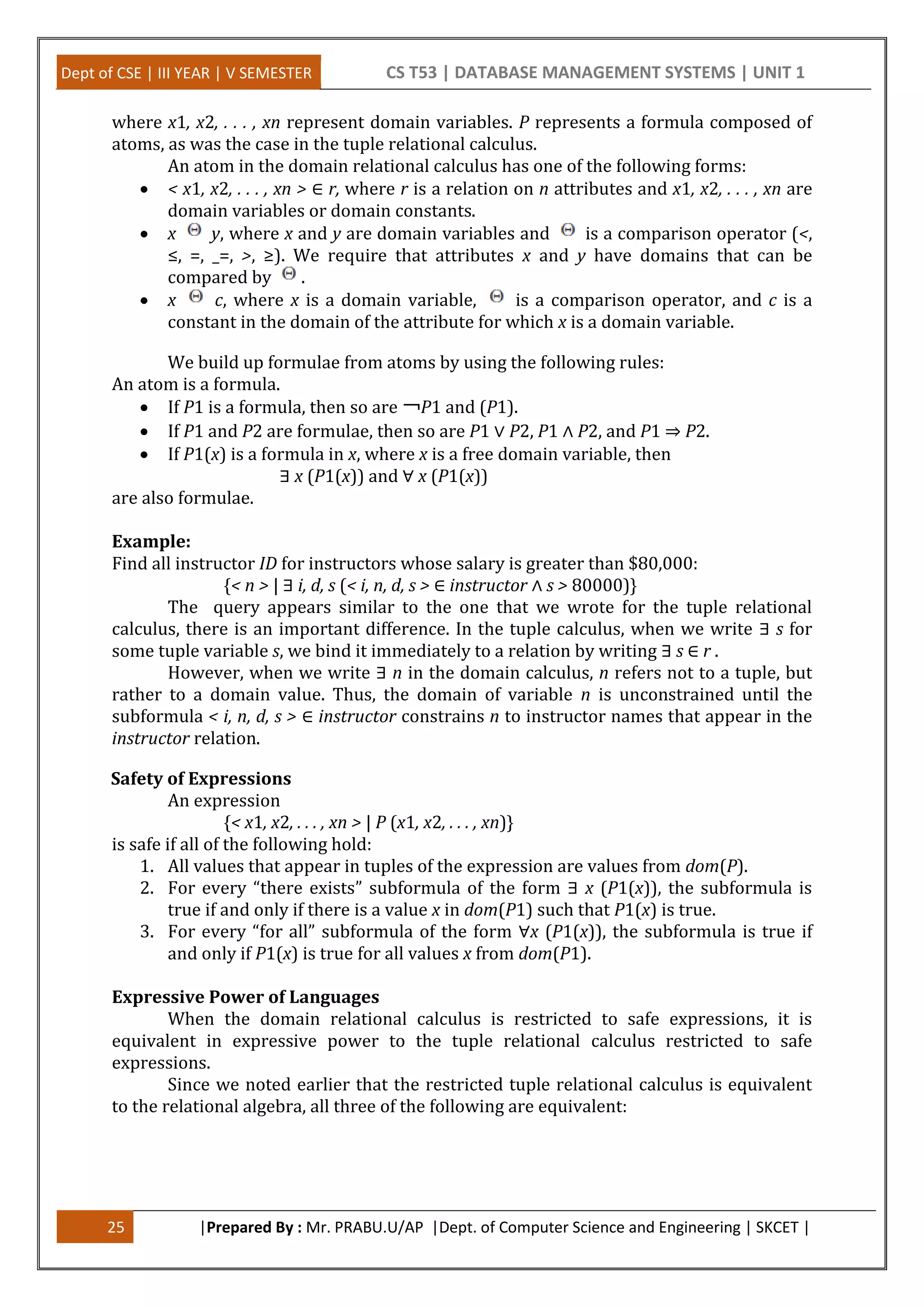 Dept of CSE | III YEAR | V SEMESTER CS T53 | DATABASE MANAGEMENT SYSTEMS | UNIT 1
25 |Prepared By : Mr. PRABU.U/AP |Dept. of Computer Science and Engineering | SKCET |
where x1, x2, . . . , xn represent domain variables. P represents a formula composed of
atoms, as was the case in the tuple relational calculus.
An atom in the domain relational calculus has one of the following forms:
 < x1, x2, . . . , xn > ∈ r, where r is a relation on n attributes and x1, x2, . . . , xn are
domain variables or domain constants.
 x y, where x and y are domain variables and is a comparison operator (<,
≤, =, _=, >, ≥). We require that attributes x and y have domains that can be
compared by .
 x c, where x is a domain variable, is a comparison operator, and c is a
constant in the domain of the attribute for which x is a domain variable.
We build up formulae from atoms by using the following rules:
An atom is a formula.
 If P1 is a formula, then so are ￢P1 and (P1).
 If P1 and P2 are formulae, then so are P1 ∨ P2, P1 ∧ P2, and P1 ⇒ P2.
 If P1(x) is a formula in x, where x is a free domain variable, then
∃ x (P1(x)) and ∀ x (P1(x))
are also formulae.
Example:
Find all instructor ID for instructors whose salary is greater than $80,000:
{< n > | ∃ i, d, s (< i, n, d, s > ∈ instructor ∧ s > 80000)}
The query appears similar to the one that we wrote for the tuple relational
calculus, there is an important difference. In the tuple calculus, when we write ∃ s for
some tuple variable s, we bind it immediately to a relation by writing ∃ s ∈ r .
However, when we write ∃ n in the domain calculus, n refers not to a tuple, but
rather to a domain value. Thus, the domain of variable n is unconstrained until the
subformula < i, n, d, s > ∈ instructor constrains n to instructor names that appear in the
instructor relation.
Safety of Expressions
An expression
{< x1, x2, . . . , xn > | P (x1, x2, . . . , xn)}
is safe if all of the following hold:
1. All values that appear in tuples of the expression are values from dom(P).
2. For every “there exists” subformula of the form ∃ x (P1(x)), the subformula is
true if and only if there is a value x in dom(P1) such that P1(x) is true.
3. For every “for all” subformula of the form ∀x (P1(x)), the subformula is true if
and only if P1(x) is true for all values x from dom(P1).
Expressive Power of Languages
When the domain relational calculus is restricted to safe expressions, it is
equivalent in expressive power to the tuple relational calculus restricted to safe
expressions.
Since we noted earlier that the restricted tuple relational calculus is equivalent
to the relational algebra, all three of the following are equivalent:
 