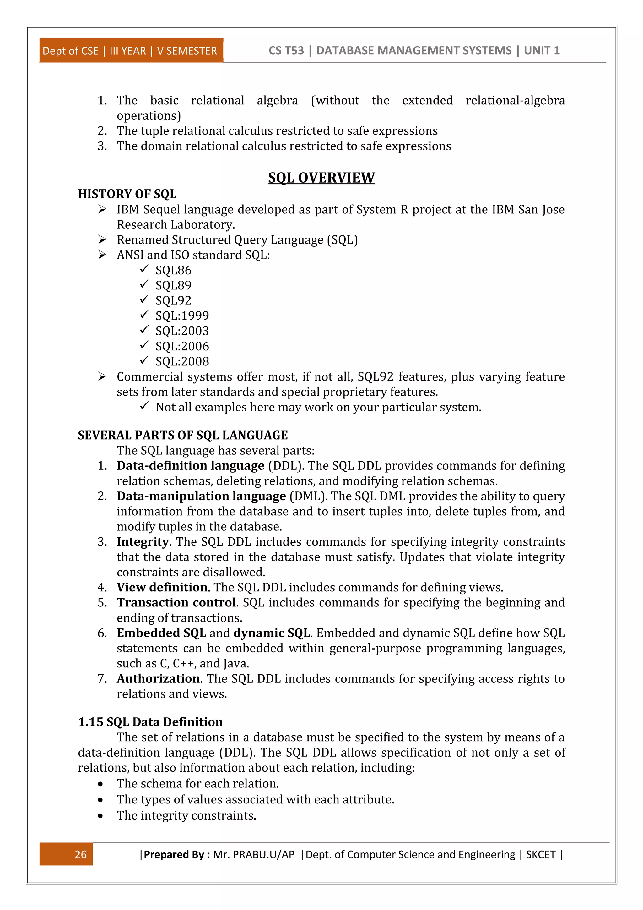 Dept of CSE | III YEAR | V SEMESTER CS T53 | DATABASE MANAGEMENT SYSTEMS | UNIT 1
26 |Prepared By : Mr. PRABU.U/AP |Dept. of Computer Science and Engineering | SKCET |
1. The basic relational algebra (without the extended relational-algebra
operations)
2. The tuple relational calculus restricted to safe expressions
3. The domain relational calculus restricted to safe expressions
SQL OVERVIEW
HISTORY OF SQL
 IBM Sequel language developed as part of System R project at the IBM San Jose
Research Laboratory.
 Renamed Structured Query Language (SQL)
 ANSI and ISO standard SQL:
 SQL86
 SQL89
 SQL92
 SQL:1999
 SQL:2003
 SQL:2006
 SQL:2008
 Commercial systems offer most, if not all, SQL92 features, plus varying feature
sets from later standards and special proprietary features.
 Not all examples here may work on your particular system.
SEVERAL PARTS OF SQL LANGUAGE
The SQL language has several parts:
1. Data-definition language (DDL). The SQL DDL provides commands for defining
relation schemas, deleting relations, and modifying relation schemas.
2. Data-manipulation language (DML). The SQL DML provides the ability to query
information from the database and to insert tuples into, delete tuples from, and
modify tuples in the database.
3. Integrity. The SQL DDL includes commands for specifying integrity constraints
that the data stored in the database must satisfy. Updates that violate integrity
constraints are disallowed.
4. View definition. The SQL DDL includes commands for defining views.
5. Transaction control. SQL includes commands for specifying the beginning and
ending of transactions.
6. Embedded SQL and dynamic SQL. Embedded and dynamic SQL define how SQL
statements can be embedded within general-purpose programming languages,
such as C, C++, and Java.
7. Authorization. The SQL DDL includes commands for specifying access rights to
relations and views.
1.15 SQL Data Definition
The set of relations in a database must be specified to the system by means of a
data-definition language (DDL). The SQL DDL allows specification of not only a set of
relations, but also information about each relation, including:
 The schema for each relation.
 The types of values associated with each attribute.
 The integrity constraints.
 
