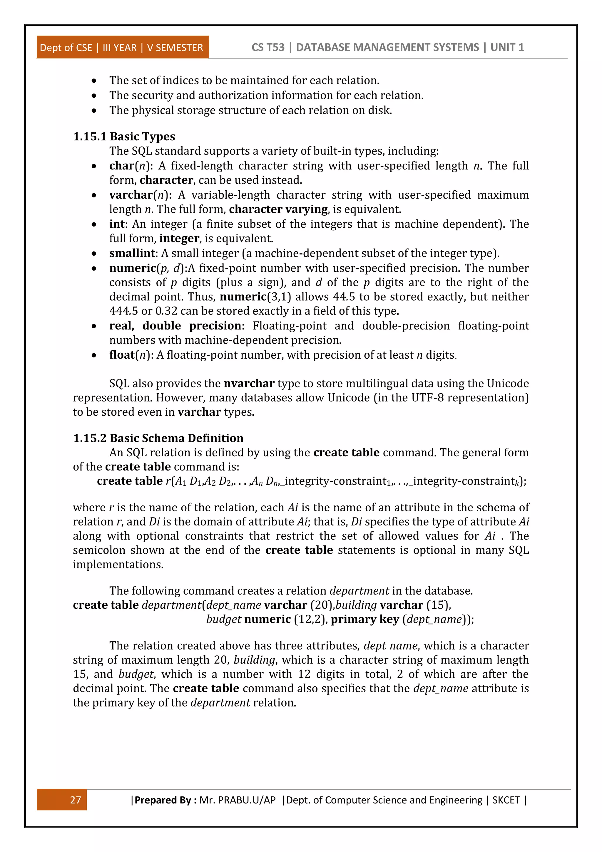 Dept of CSE | III YEAR | V SEMESTER CS T53 | DATABASE MANAGEMENT SYSTEMS | UNIT 1
27 |Prepared By : Mr. PRABU.U/AP |Dept. of Computer Science and Engineering | SKCET |
 The set of indices to be maintained for each relation.
 The security and authorization information for each relation.
 The physical storage structure of each relation on disk.
1.15.1 Basic Types
The SQL standard supports a variety of built-in types, including:
 char(n): A fixed-length character string with user-specified length n. The full
form, character, can be used instead.
 varchar(n): A variable-length character string with user-specified maximum
length n. The full form, character varying, is equivalent.
 int: An integer (a finite subset of the integers that is machine dependent). The
full form, integer, is equivalent.
 smallint: A small integer (a machine-dependent subset of the integer type).
 numeric(p, d):A fixed-point number with user-specified precision. The number
consists of p digits (plus a sign), and d of the p digits are to the right of the
decimal point. Thus, numeric(3,1) allows 44.5 to be stored exactly, but neither
444.5 or 0.32 can be stored exactly in a field of this type.
 real, double precision: Floating-point and double-precision floating-point
numbers with machine-dependent precision.
 float(n): A floating-point number, with precision of at least n digits.
SQL also provides the nvarchar type to store multilingual data using the Unicode
representation. However, many databases allow Unicode (in the UTF-8 representation)
to be stored even in varchar types.
1.15.2 Basic Schema Definition
An SQL relation is defined by using the create table command. The general form
of the create table command is:
create table r(A1 D1,A2 D2,. . . ,An Dn,_integrity-constraint1,. . .,_integrity-constraintk);
where r is the name of the relation, each Ai is the name of an attribute in the schema of
relation r, and Di is the domain of attribute Ai; that is, Di specifies the type of attribute Ai
along with optional constraints that restrict the set of allowed values for Ai . The
semicolon shown at the end of the create table statements is optional in many SQL
implementations.
The following command creates a relation department in the database.
create table department(dept_name varchar (20),building varchar (15),
budget numeric (12,2), primary key (dept_name));
The relation created above has three attributes, dept name, which is a character
string of maximum length 20, building, which is a character string of maximum length
15, and budget, which is a number with 12 digits in total, 2 of which are after the
decimal point. The create table command also specifies that the dept_name attribute is
the primary key of the department relation.
 