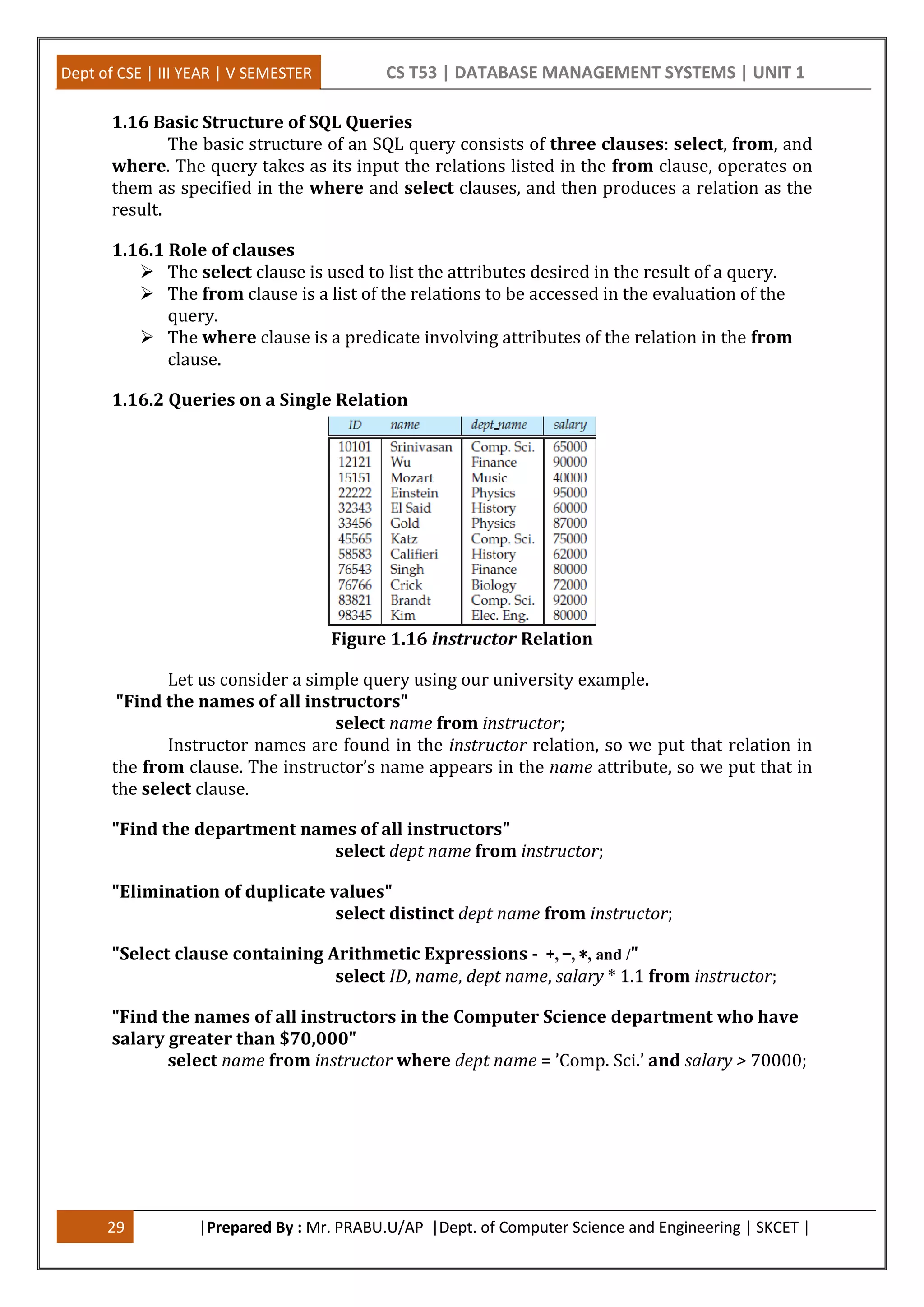 Dept of CSE | III YEAR | V SEMESTER CS T53 | DATABASE MANAGEMENT SYSTEMS | UNIT 1
29 |Prepared By : Mr. PRABU.U/AP |Dept. of Computer Science and Engineering | SKCET |
1.16 Basic Structure of SQL Queries
The basic structure of an SQL query consists of three clauses: select, from, and
where. The query takes as its input the relations listed in the from clause, operates on
them as specified in the where and select clauses, and then produces a relation as the
result.
1.16.1 Role of clauses
 The select clause is used to list the attributes desired in the result of a query.
 The from clause is a list of the relations to be accessed in the evaluation of the
query.
 The where clause is a predicate involving attributes of the relation in the from
clause.
1.16.2 Queries on a Single Relation
Figure 1.16 instructor Relation
Let us consider a simple query using our university example.
"Find the names of all instructors"
select name from instructor;
Instructor names are found in the instructor relation, so we put that relation in
the from clause. The instructor’s name appears in the name attribute, so we put that in
the select clause.
"Find the department names of all instructors"
select dept name from instructor;
"Elimination of duplicate values"
select distinct dept name from instructor;
"Select clause containing Arithmetic Expressions - +, −, ∗, and /"
select ID, name, dept name, salary * 1.1 from instructor;
"Find the names of all instructors in the Computer Science department who have
salary greater than $70,000"
select name from instructor where dept name = ’Comp. Sci.’ and salary > 70000;
 