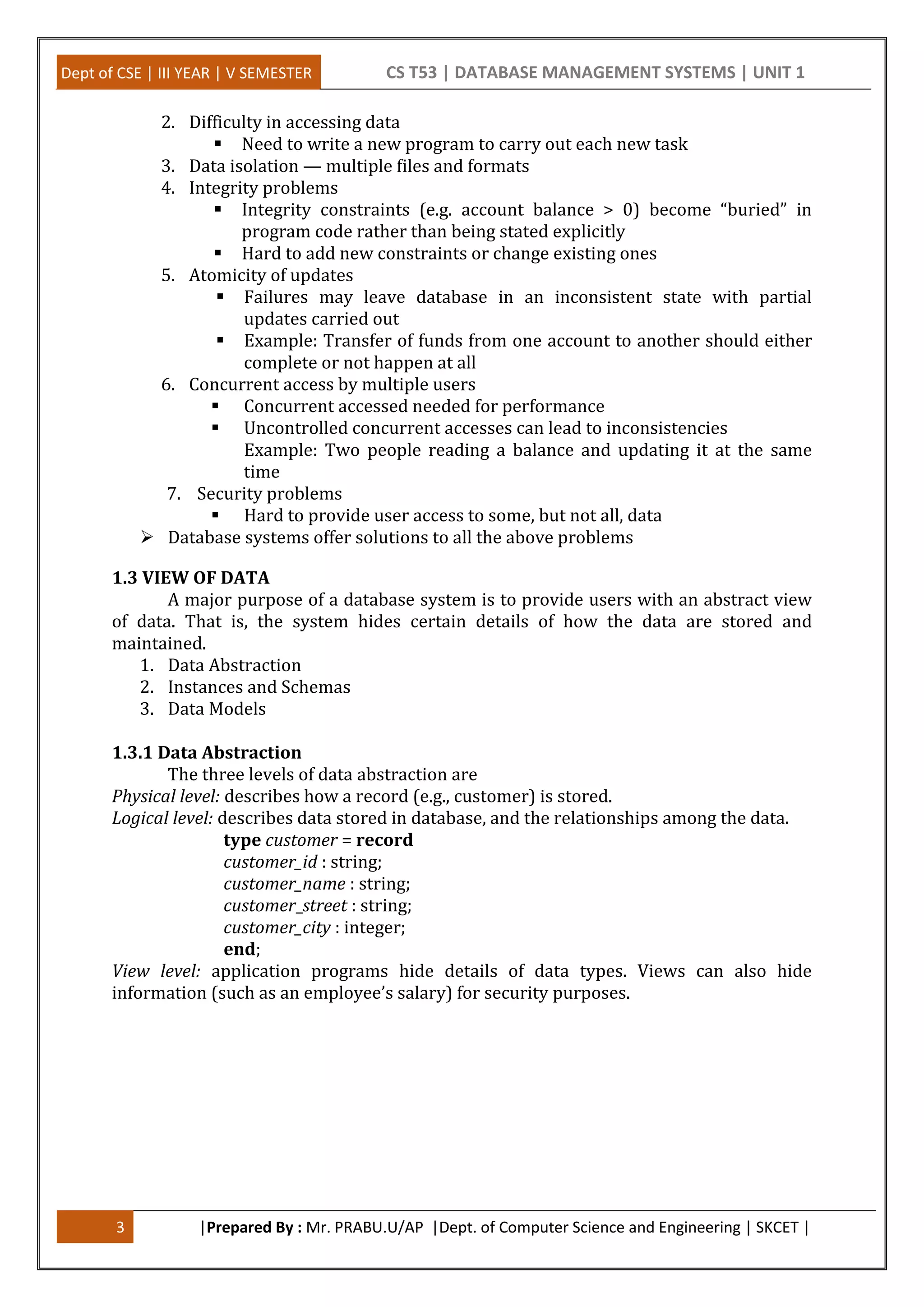 Dept of CSE | III YEAR | V SEMESTER CS T53 | DATABASE MANAGEMENT SYSTEMS | UNIT 1
3 |Prepared By : Mr. PRABU.U/AP |Dept. of Computer Science and Engineering | SKCET |
2. Difficulty in accessing data
 Need to write a new program to carry out each new task
3. Data isolation — multiple files and formats
4. Integrity problems
 Integrity constraints (e.g. account balance > 0) become “buried” in
program code rather than being stated explicitly
 Hard to add new constraints or change existing ones
5. Atomicity of updates
 Failures may leave database in an inconsistent state with partial
updates carried out
 Example: Transfer of funds from one account to another should either
complete or not happen at all
6. Concurrent access by multiple users
 Concurrent accessed needed for performance
 Uncontrolled concurrent accesses can lead to inconsistencies
Example: Two people reading a balance and updating it at the same
time
7. Security problems
 Hard to provide user access to some, but not all, data
 Database systems offer solutions to all the above problems
1.3 VIEW OF DATA
A major purpose of a database system is to provide users with an abstract view
of data. That is, the system hides certain details of how the data are stored and
maintained.
1. Data Abstraction
2. Instances and Schemas
3. Data Models
1.3.1 Data Abstraction
The three levels of data abstraction are
Physical level: describes how a record (e.g., customer) is stored.
Logical level: describes data stored in database, and the relationships among the data.
type customer = record
customer_id : string;
customer_name : string;
customer_street : string;
customer_city : integer;
end;
View level: application programs hide details of data types. Views can also hide
information (such as an employee’s salary) for security purposes.
 