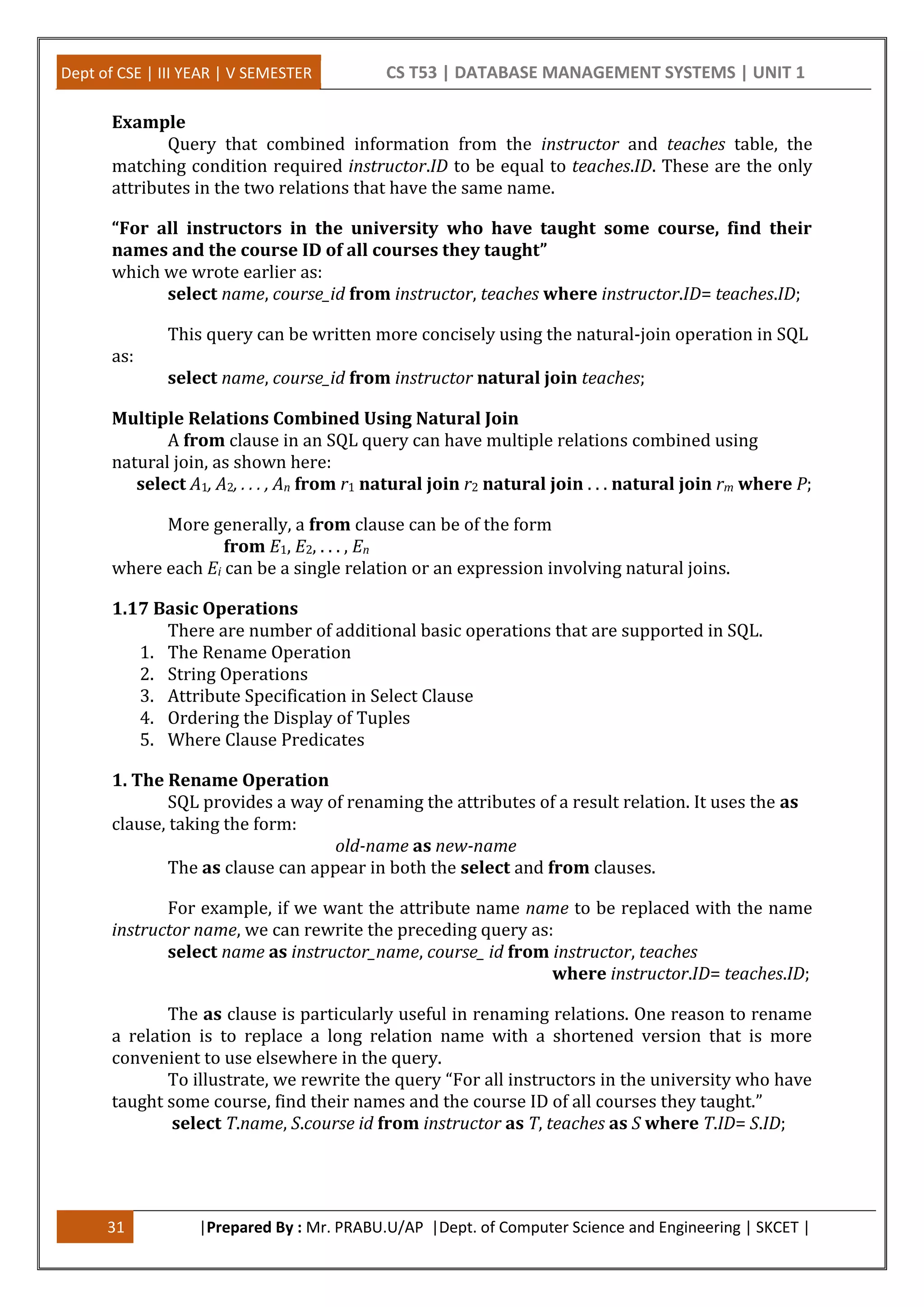 Dept of CSE | III YEAR | V SEMESTER CS T53 | DATABASE MANAGEMENT SYSTEMS | UNIT 1
31 |Prepared By : Mr. PRABU.U/AP |Dept. of Computer Science and Engineering | SKCET |
Example
Query that combined information from the instructor and teaches table, the
matching condition required instructor.ID to be equal to teaches.ID. These are the only
attributes in the two relations that have the same name.
“For all instructors in the university who have taught some course, find their
names and the course ID of all courses they taught”
which we wrote earlier as:
select name, course_id from instructor, teaches where instructor.ID= teaches.ID;
This query can be written more concisely using the natural-join operation in SQL
as:
select name, course_id from instructor natural join teaches;
Multiple Relations Combined Using Natural Join
A from clause in an SQL query can have multiple relations combined using
natural join, as shown here:
select A1, A2, . . . , An from r1 natural join r2 natural join . . . natural join rm where P;
More generally, a from clause can be of the form
from E1, E2, . . . , En
where each Ei can be a single relation or an expression involving natural joins.
1.17 Basic Operations
There are number of additional basic operations that are supported in SQL.
1. The Rename Operation
2. String Operations
3. Attribute Specification in Select Clause
4. Ordering the Display of Tuples
5. Where Clause Predicates
1. The Rename Operation
SQL provides a way of renaming the attributes of a result relation. It uses the as
clause, taking the form:
old-name as new-name
The as clause can appear in both the select and from clauses.
For example, if we want the attribute name name to be replaced with the name
instructor name, we can rewrite the preceding query as:
select name as instructor_name, course_ id from instructor, teaches
where instructor.ID= teaches.ID;
The as clause is particularly useful in renaming relations. One reason to rename
a relation is to replace a long relation name with a shortened version that is more
convenient to use elsewhere in the query.
To illustrate, we rewrite the query “For all instructors in the university who have
taught some course, find their names and the course ID of all courses they taught.”
select T.name, S.course id from instructor as T, teaches as S where T.ID= S.ID;
 