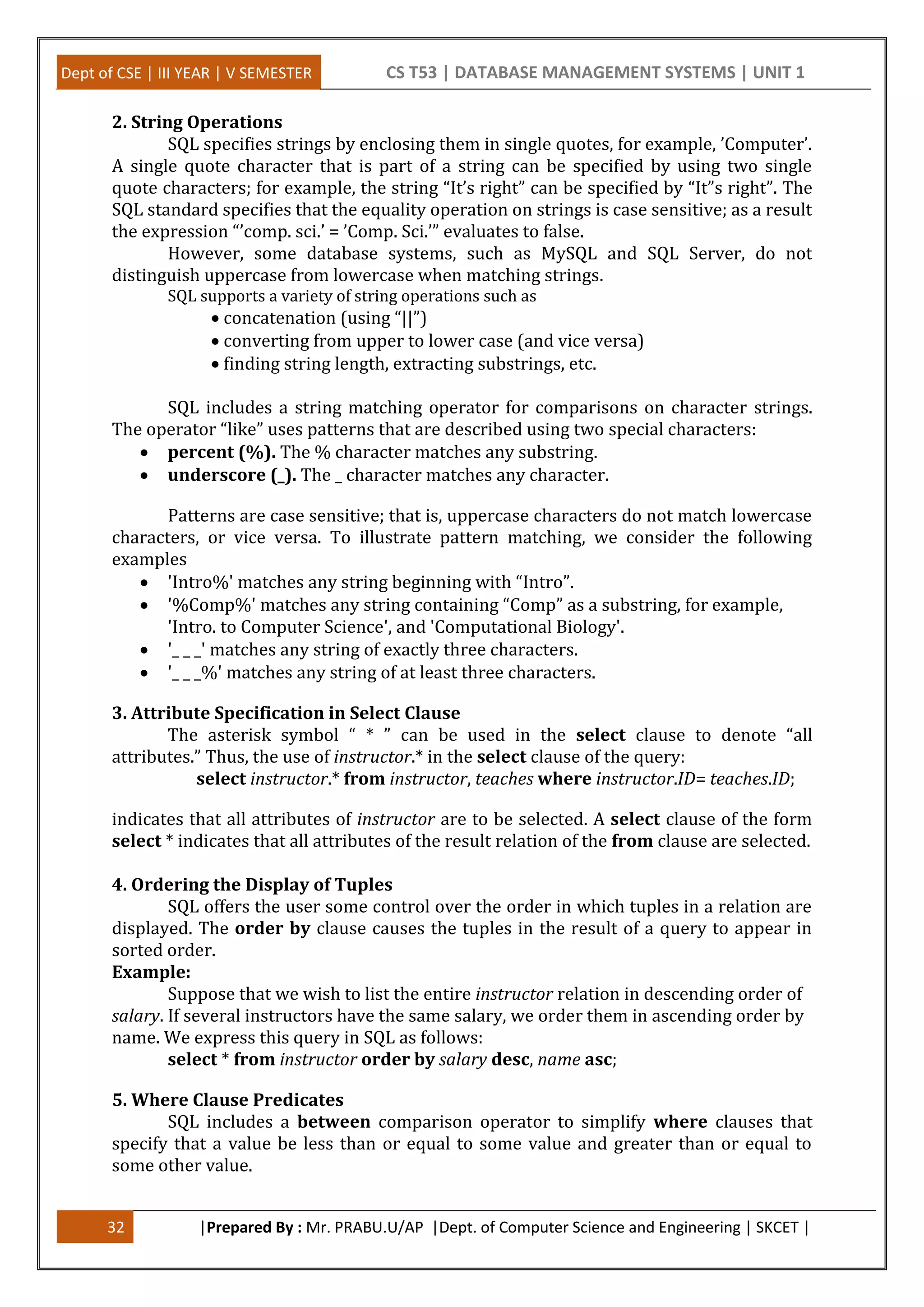 Dept of CSE | III YEAR | V SEMESTER CS T53 | DATABASE MANAGEMENT SYSTEMS | UNIT 1
32 |Prepared By : Mr. PRABU.U/AP |Dept. of Computer Science and Engineering | SKCET |
2. String Operations
SQL specifies strings by enclosing them in single quotes, for example, ’Computer’.
A single quote character that is part of a string can be specified by using two single
quote characters; for example, the string “It’s right” can be specified by “It”s right”. The
SQL standard specifies that the equality operation on strings is case sensitive; as a result
the expression “’comp. sci.’ = ’Comp. Sci.’” evaluates to false.
However, some database systems, such as MySQL and SQL Server, do not
distinguish uppercase from lowercase when matching strings.
SQL supports a variety of string operations such as
 concatenation (using “||”)
 converting from upper to lower case (and vice versa)
 finding string length, extracting substrings, etc.
SQL includes a string matching operator for comparisons on character strings.
The operator “like” uses patterns that are described using two special characters:
 percent (%). The % character matches any substring.
 underscore (_). The _ character matches any character.
Patterns are case sensitive; that is, uppercase characters do not match lowercase
characters, or vice versa. To illustrate pattern matching, we consider the following
examples
 'Intro%' matches any string beginning with “Intro”.
 '%Comp%' matches any string containing “Comp” as a substring, for example,
'Intro. to Computer Science', and 'Computational Biology'.
 '_ _ _' matches any string of exactly three characters.
 '_ _ _%' matches any string of at least three characters.
3. Attribute Specification in Select Clause
The asterisk symbol “ * ” can be used in the select clause to denote “all
attributes.” Thus, the use of instructor.* in the select clause of the query:
select instructor.* from instructor, teaches where instructor.ID= teaches.ID;
indicates that all attributes of instructor are to be selected. A select clause of the form
select * indicates that all attributes of the result relation of the from clause are selected.
4. Ordering the Display of Tuples
SQL offers the user some control over the order in which tuples in a relation are
displayed. The order by clause causes the tuples in the result of a query to appear in
sorted order.
Example:
Suppose that we wish to list the entire instructor relation in descending order of
salary. If several instructors have the same salary, we order them in ascending order by
name. We express this query in SQL as follows:
select * from instructor order by salary desc, name asc;
5. Where Clause Predicates
SQL includes a between comparison operator to simplify where clauses that
specify that a value be less than or equal to some value and greater than or equal to
some other value.
 