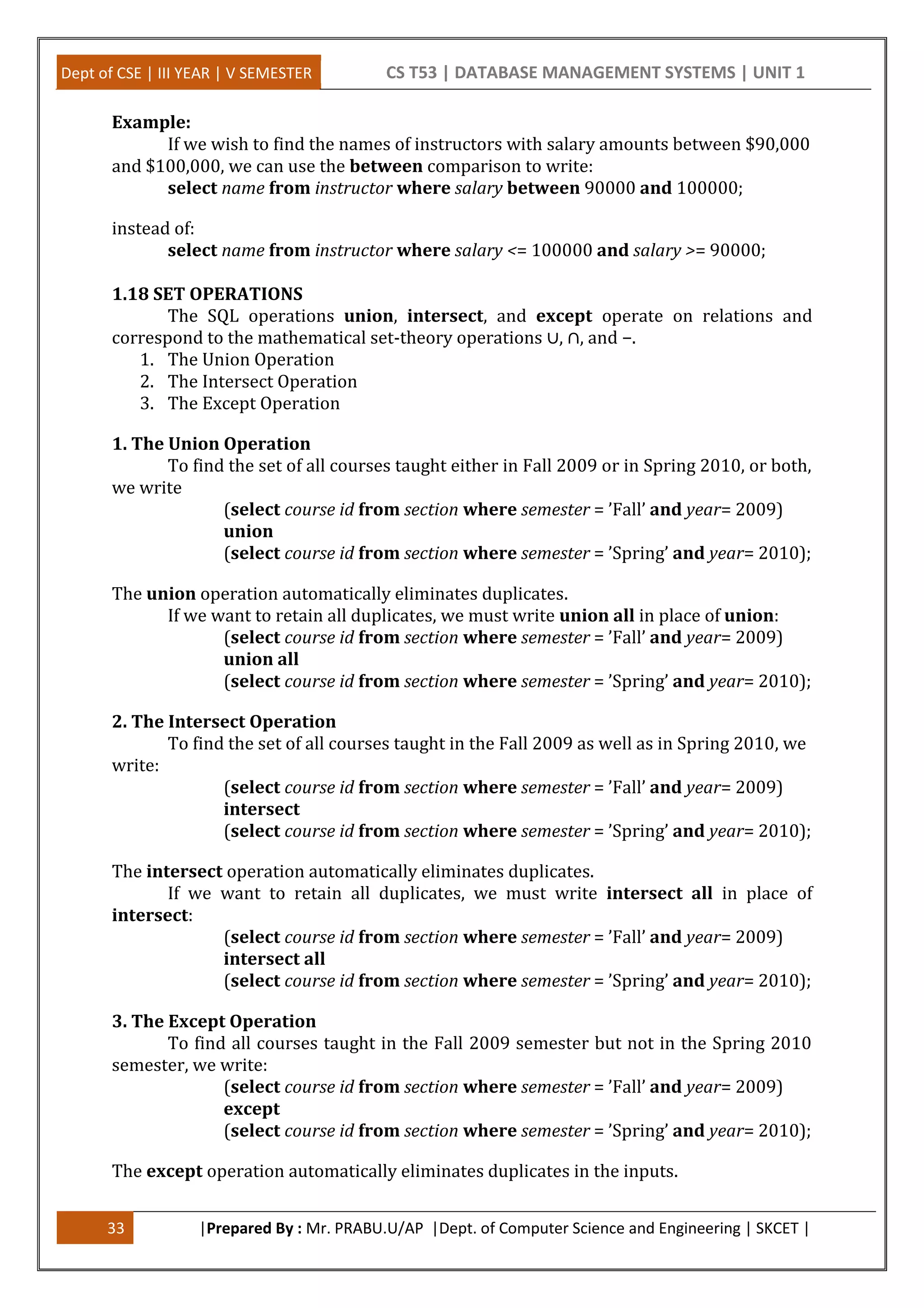 Dept of CSE | III YEAR | V SEMESTER CS T53 | DATABASE MANAGEMENT SYSTEMS | UNIT 1
33 |Prepared By : Mr. PRABU.U/AP |Dept. of Computer Science and Engineering | SKCET |
Example:
If we wish to find the names of instructors with salary amounts between $90,000
and $100,000, we can use the between comparison to write:
select name from instructor where salary between 90000 and 100000;
instead of:
select name from instructor where salary <= 100000 and salary >= 90000;
1.18 SET OPERATIONS
The SQL operations union, intersect, and except operate on relations and
correspond to the mathematical set-theory operations ∪, ∩, and −.
1. The Union Operation
2. The Intersect Operation
3. The Except Operation
1. The Union Operation
To find the set of all courses taught either in Fall 2009 or in Spring 2010, or both,
we write
(select course id from section where semester = ’Fall’ and year= 2009)
union
(select course id from section where semester = ’Spring’ and year= 2010);
The union operation automatically eliminates duplicates.
If we want to retain all duplicates, we must write union all in place of union:
(select course id from section where semester = ’Fall’ and year= 2009)
union all
(select course id from section where semester = ’Spring’ and year= 2010);
2. The Intersect Operation
To find the set of all courses taught in the Fall 2009 as well as in Spring 2010, we
write:
(select course id from section where semester = ’Fall’ and year= 2009)
intersect
(select course id from section where semester = ’Spring’ and year= 2010);
The intersect operation automatically eliminates duplicates.
If we want to retain all duplicates, we must write intersect all in place of
intersect:
(select course id from section where semester = ’Fall’ and year= 2009)
intersect all
(select course id from section where semester = ’Spring’ and year= 2010);
3. The Except Operation
To find all courses taught in the Fall 2009 semester but not in the Spring 2010
semester, we write:
(select course id from section where semester = ’Fall’ and year= 2009)
except
(select course id from section where semester = ’Spring’ and year= 2010);
The except operation automatically eliminates duplicates in the inputs.
 