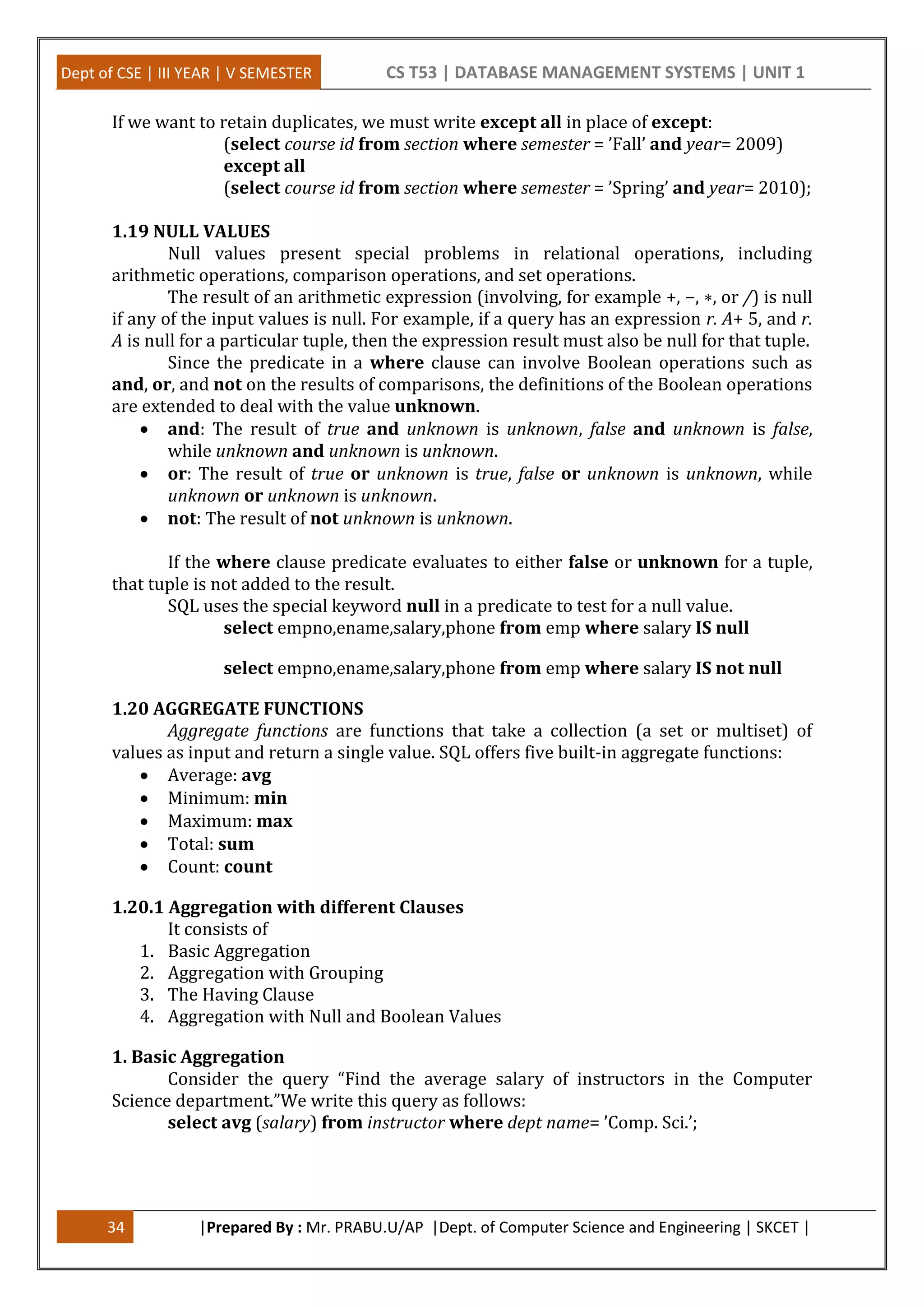 Dept of CSE | III YEAR | V SEMESTER CS T53 | DATABASE MANAGEMENT SYSTEMS | UNIT 1
34 |Prepared By : Mr. PRABU.U/AP |Dept. of Computer Science and Engineering | SKCET |
If we want to retain duplicates, we must write except all in place of except:
(select course id from section where semester = ’Fall’ and year= 2009)
except all
(select course id from section where semester = ’Spring’ and year= 2010);
1.19 NULL VALUES
Null values present special problems in relational operations, including
arithmetic operations, comparison operations, and set operations.
The result of an arithmetic expression (involving, for example +, −, ∗, or /) is null
if any of the input values is null. For example, if a query has an expression r. A+ 5, and r.
A is null for a particular tuple, then the expression result must also be null for that tuple.
Since the predicate in a where clause can involve Boolean operations such as
and, or, and not on the results of comparisons, the definitions of the Boolean operations
are extended to deal with the value unknown.
 and: The result of true and unknown is unknown, false and unknown is false,
while unknown and unknown is unknown.
 or: The result of true or unknown is true, false or unknown is unknown, while
unknown or unknown is unknown.
 not: The result of not unknown is unknown.
If the where clause predicate evaluates to either false or unknown for a tuple,
that tuple is not added to the result.
SQL uses the special keyword null in a predicate to test for a null value.
select empno,ename,salary,phone from emp where salary IS null
select empno,ename,salary,phone from emp where salary IS not null
1.20 AGGREGATE FUNCTIONS
Aggregate functions are functions that take a collection (a set or multiset) of
values as input and return a single value. SQL offers five built-in aggregate functions:
 Average: avg
 Minimum: min
 Maximum: max
 Total: sum
 Count: count
1.20.1 Aggregation with different Clauses
It consists of
1. Basic Aggregation
2. Aggregation with Grouping
3. The Having Clause
4. Aggregation with Null and Boolean Values
1. Basic Aggregation
Consider the query “Find the average salary of instructors in the Computer
Science department.”We write this query as follows:
select avg (salary) from instructor where dept name= ’Comp. Sci.’;
 