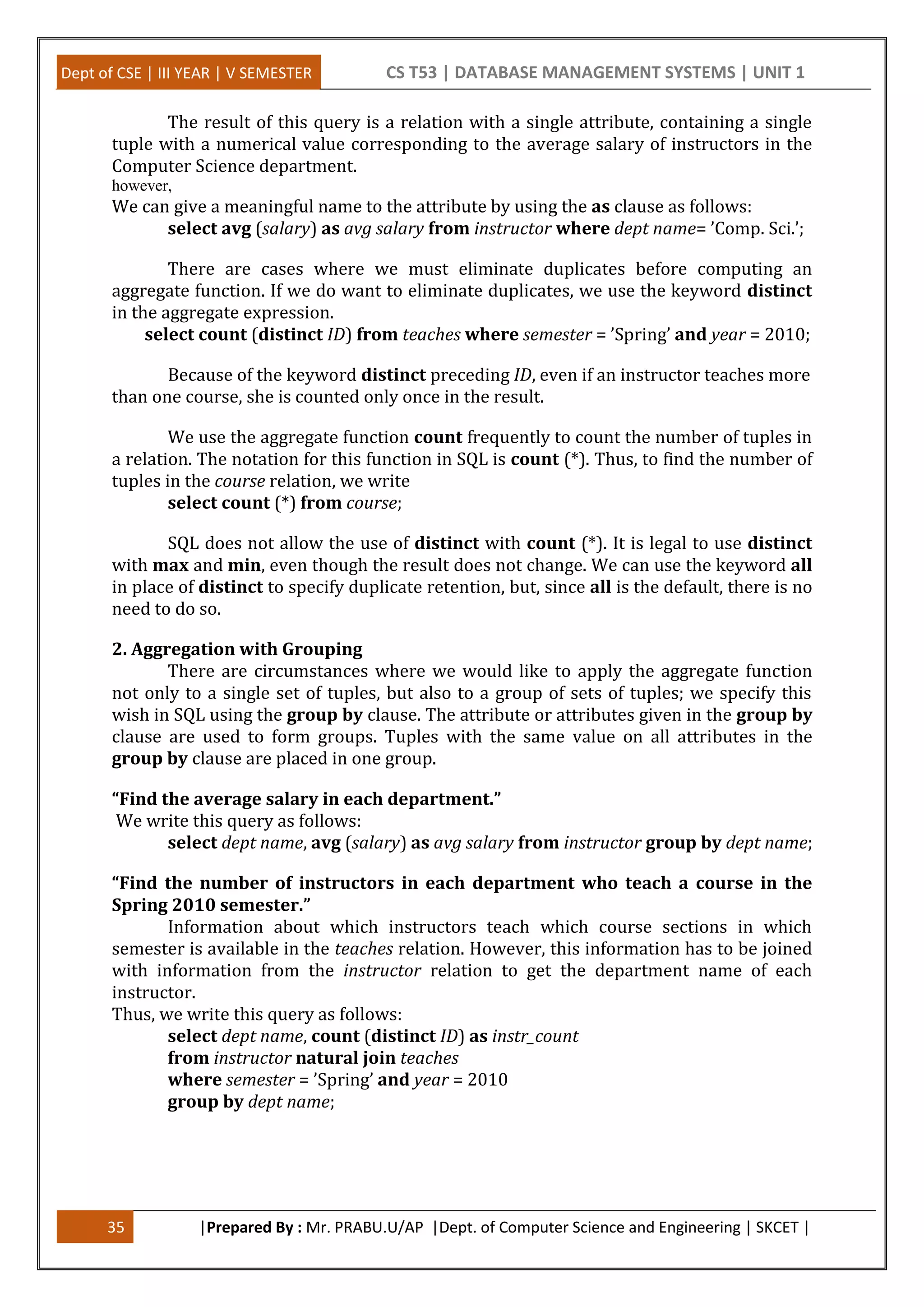 Dept of CSE | III YEAR | V SEMESTER CS T53 | DATABASE MANAGEMENT SYSTEMS | UNIT 1
35 |Prepared By : Mr. PRABU.U/AP |Dept. of Computer Science and Engineering | SKCET |
The result of this query is a relation with a single attribute, containing a single
tuple with a numerical value corresponding to the average salary of instructors in the
Computer Science department.
however,
We can give a meaningful name to the attribute by using the as clause as follows:
select avg (salary) as avg salary from instructor where dept name= ’Comp. Sci.’;
There are cases where we must eliminate duplicates before computing an
aggregate function. If we do want to eliminate duplicates, we use the keyword distinct
in the aggregate expression.
select count (distinct ID) from teaches where semester = ’Spring’ and year = 2010;
Because of the keyword distinct preceding ID, even if an instructor teaches more
than one course, she is counted only once in the result.
We use the aggregate function count frequently to count the number of tuples in
a relation. The notation for this function in SQL is count (*). Thus, to find the number of
tuples in the course relation, we write
select count (*) from course;
SQL does not allow the use of distinct with count (*). It is legal to use distinct
with max and min, even though the result does not change. We can use the keyword all
in place of distinct to specify duplicate retention, but, since all is the default, there is no
need to do so.
2. Aggregation with Grouping
There are circumstances where we would like to apply the aggregate function
not only to a single set of tuples, but also to a group of sets of tuples; we specify this
wish in SQL using the group by clause. The attribute or attributes given in the group by
clause are used to form groups. Tuples with the same value on all attributes in the
group by clause are placed in one group.
“Find the average salary in each department.”
We write this query as follows:
select dept name, avg (salary) as avg salary from instructor group by dept name;
“Find the number of instructors in each department who teach a course in the
Spring 2010 semester.”
Information about which instructors teach which course sections in which
semester is available in the teaches relation. However, this information has to be joined
with information from the instructor relation to get the department name of each
instructor.
Thus, we write this query as follows:
select dept name, count (distinct ID) as instr_count
from instructor natural join teaches
where semester = ’Spring’ and year = 2010
group by dept name;
 