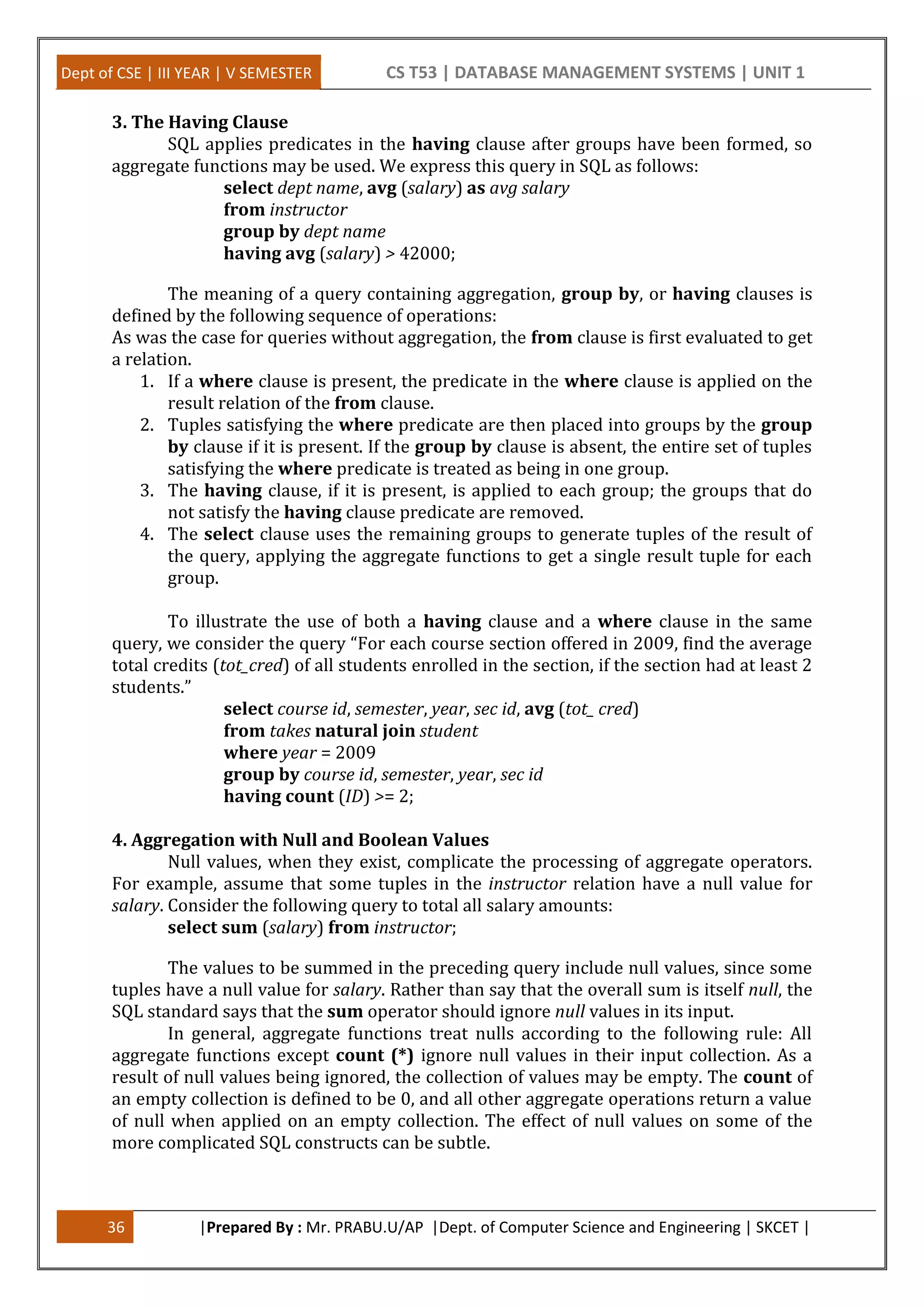 Dept of CSE | III YEAR | V SEMESTER CS T53 | DATABASE MANAGEMENT SYSTEMS | UNIT 1
36 |Prepared By : Mr. PRABU.U/AP |Dept. of Computer Science and Engineering | SKCET |
3. The Having Clause
SQL applies predicates in the having clause after groups have been formed, so
aggregate functions may be used. We express this query in SQL as follows:
select dept name, avg (salary) as avg salary
from instructor
group by dept name
having avg (salary) > 42000;
The meaning of a query containing aggregation, group by, or having clauses is
defined by the following sequence of operations:
As was the case for queries without aggregation, the from clause is first evaluated to get
a relation.
1. If a where clause is present, the predicate in the where clause is applied on the
result relation of the from clause.
2. Tuples satisfying the where predicate are then placed into groups by the group
by clause if it is present. If the group by clause is absent, the entire set of tuples
satisfying the where predicate is treated as being in one group.
3. The having clause, if it is present, is applied to each group; the groups that do
not satisfy the having clause predicate are removed.
4. The select clause uses the remaining groups to generate tuples of the result of
the query, applying the aggregate functions to get a single result tuple for each
group.
To illustrate the use of both a having clause and a where clause in the same
query, we consider the query “For each course section offered in 2009, find the average
total credits (tot_cred) of all students enrolled in the section, if the section had at least 2
students.”
select course id, semester, year, sec id, avg (tot_ cred)
from takes natural join student
where year = 2009
group by course id, semester, year, sec id
having count (ID) >= 2;
4. Aggregation with Null and Boolean Values
Null values, when they exist, complicate the processing of aggregate operators.
For example, assume that some tuples in the instructor relation have a null value for
salary. Consider the following query to total all salary amounts:
select sum (salary) from instructor;
The values to be summed in the preceding query include null values, since some
tuples have a null value for salary. Rather than say that the overall sum is itself null, the
SQL standard says that the sum operator should ignore null values in its input.
In general, aggregate functions treat nulls according to the following rule: All
aggregate functions except count (*) ignore null values in their input collection. As a
result of null values being ignored, the collection of values may be empty. The count of
an empty collection is defined to be 0, and all other aggregate operations return a value
of null when applied on an empty collection. The effect of null values on some of the
more complicated SQL constructs can be subtle.
 