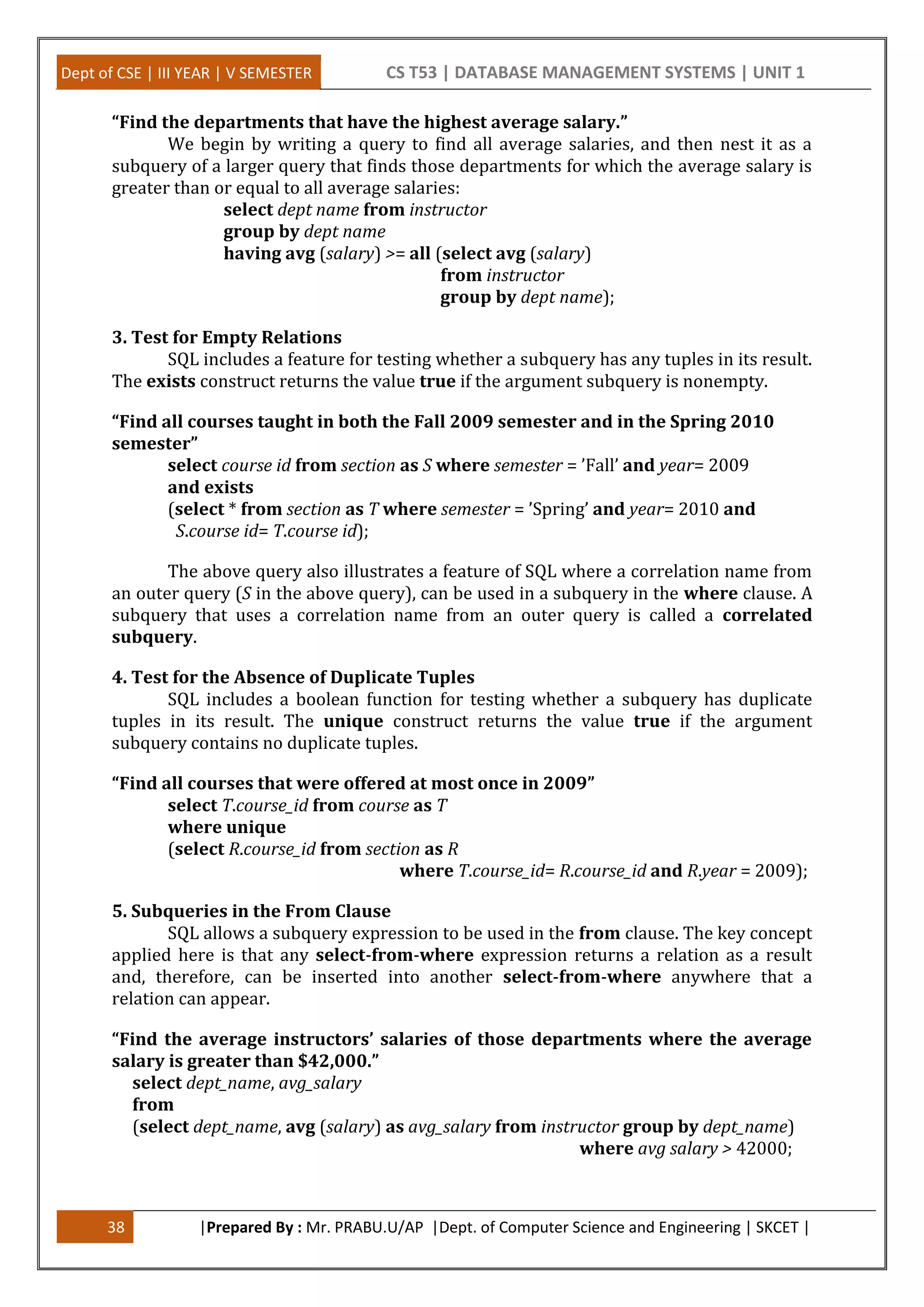 Dept of CSE | III YEAR | V SEMESTER CS T53 | DATABASE MANAGEMENT SYSTEMS | UNIT 1
38 |Prepared By : Mr. PRABU.U/AP |Dept. of Computer Science and Engineering | SKCET |
“Find the departments that have the highest average salary.”
We begin by writing a query to find all average salaries, and then nest it as a
subquery of a larger query that finds those departments for which the average salary is
greater than or equal to all average salaries:
select dept name from instructor
group by dept name
having avg (salary) >= all (select avg (salary)
from instructor
group by dept name);
3. Test for Empty Relations
SQL includes a feature for testing whether a subquery has any tuples in its result.
The exists construct returns the value true if the argument subquery is nonempty.
“Find all courses taught in both the Fall 2009 semester and in the Spring 2010
semester”
select course id from section as S where semester = ’Fall’ and year= 2009
and exists
(select * from section as T where semester = ’Spring’ and year= 2010 and
S.course id= T.course id);
The above query also illustrates a feature of SQL where a correlation name from
an outer query (S in the above query), can be used in a subquery in the where clause. A
subquery that uses a correlation name from an outer query is called a correlated
subquery.
4. Test for the Absence of Duplicate Tuples
SQL includes a boolean function for testing whether a subquery has duplicate
tuples in its result. The unique construct returns the value true if the argument
subquery contains no duplicate tuples.
“Find all courses that were offered at most once in 2009”
select T.course_id from course as T
where unique
(select R.course_id from section as R
where T.course_id= R.course_id and R.year = 2009);
5. Subqueries in the From Clause
SQL allows a subquery expression to be used in the from clause. The key concept
applied here is that any select-from-where expression returns a relation as a result
and, therefore, can be inserted into another select-from-where anywhere that a
relation can appear.
“Find the average instructors’ salaries of those departments where the average
salary is greater than $42,000.”
select dept_name, avg_salary
from
(select dept_name, avg (salary) as avg_salary from instructor group by dept_name)
where avg salary > 42000;
 