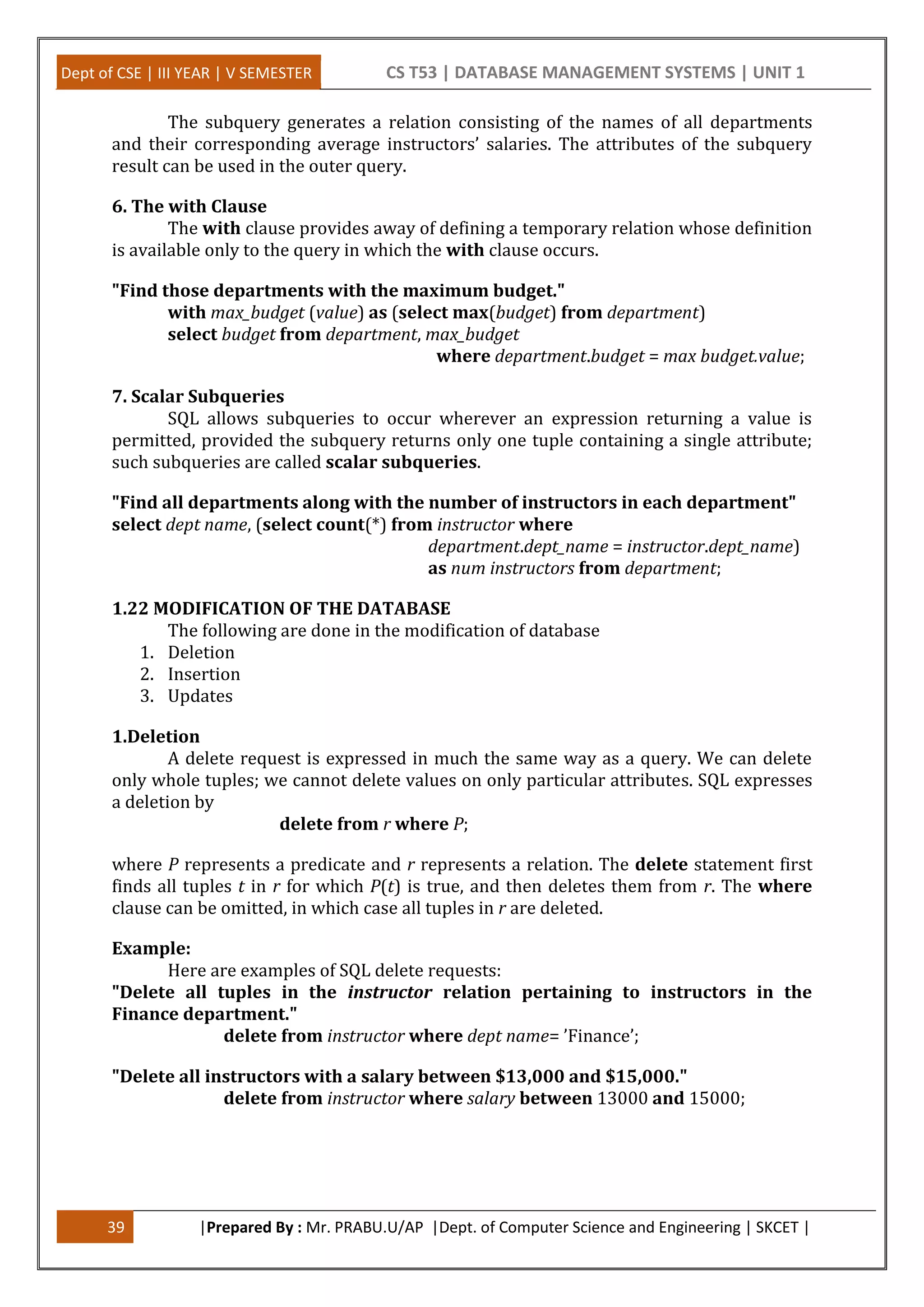 Dept of CSE | III YEAR | V SEMESTER CS T53 | DATABASE MANAGEMENT SYSTEMS | UNIT 1
39 |Prepared By : Mr. PRABU.U/AP |Dept. of Computer Science and Engineering | SKCET |
The subquery generates a relation consisting of the names of all departments
and their corresponding average instructors’ salaries. The attributes of the subquery
result can be used in the outer query.
6. The with Clause
The with clause provides away of defining a temporary relation whose definition
is available only to the query in which the with clause occurs.
"Find those departments with the maximum budget."
with max_budget (value) as (select max(budget) from department)
select budget from department, max_budget
where department.budget = max budget.value;
7. Scalar Subqueries
SQL allows subqueries to occur wherever an expression returning a value is
permitted, provided the subquery returns only one tuple containing a single attribute;
such subqueries are called scalar subqueries.
"Find all departments along with the number of instructors in each department"
select dept name, (select count(*) from instructor where
department.dept_name = instructor.dept_name)
as num instructors from department;
1.22 MODIFICATION OF THE DATABASE
The following are done in the modification of database
1. Deletion
2. Insertion
3. Updates
1.Deletion
A delete request is expressed in much the same way as a query. We can delete
only whole tuples; we cannot delete values on only particular attributes. SQL expresses
a deletion by
delete from r where P;
where P represents a predicate and r represents a relation. The delete statement first
finds all tuples t in r for which P(t) is true, and then deletes them from r. The where
clause can be omitted, in which case all tuples in r are deleted.
Example:
Here are examples of SQL delete requests:
"Delete all tuples in the instructor relation pertaining to instructors in the
Finance department."
delete from instructor where dept name= ’Finance’;
"Delete all instructors with a salary between $13,000 and $15,000."
delete from instructor where salary between 13000 and 15000;
 