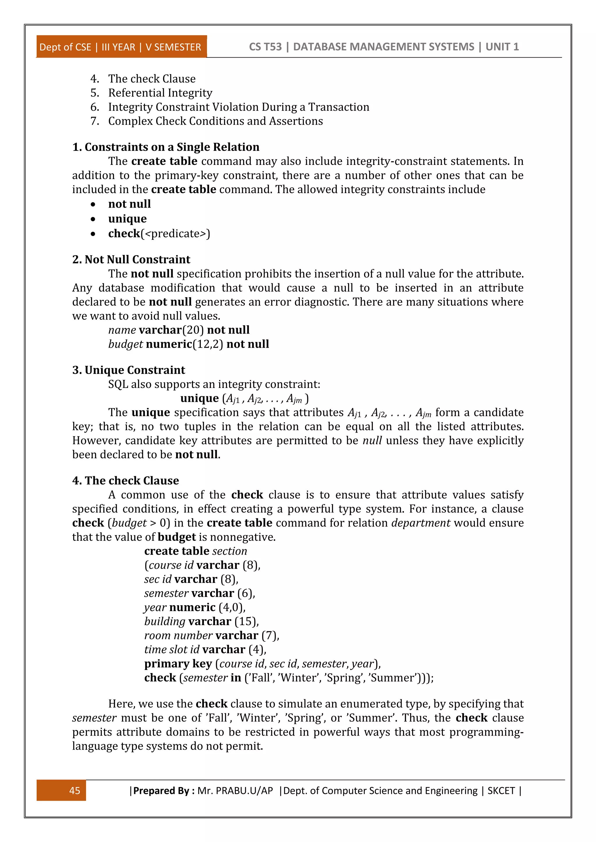Dept of CSE | III YEAR | V SEMESTER CS T53 | DATABASE MANAGEMENT SYSTEMS | UNIT 1
45 |Prepared By : Mr. PRABU.U/AP |Dept. of Computer Science and Engineering | SKCET |
4. The check Clause
5. Referential Integrity
6. Integrity Constraint Violation During a Transaction
7. Complex Check Conditions and Assertions
1. Constraints on a Single Relation
The create table command may also include integrity-constraint statements. In
addition to the primary-key constraint, there are a number of other ones that can be
included in the create table command. The allowed integrity constraints include
 not null
 unique
 check(<predicate>)
2. Not Null Constraint
The not null specification prohibits the insertion of a null value for the attribute.
Any database modification that would cause a null to be inserted in an attribute
declared to be not null generates an error diagnostic. There are many situations where
we want to avoid null values.
name varchar(20) not null
budget numeric(12,2) not null
3. Unique Constraint
SQL also supports an integrity constraint:
unique (Aj1 , Aj2, . . . , Ajm )
The unique specification says that attributes Aj1 , Aj2, . . . , Ajm form a candidate
key; that is, no two tuples in the relation can be equal on all the listed attributes.
However, candidate key attributes are permitted to be null unless they have explicitly
been declared to be not null.
4. The check Clause
A common use of the check clause is to ensure that attribute values satisfy
specified conditions, in effect creating a powerful type system. For instance, a clause
check (budget > 0) in the create table command for relation department would ensure
that the value of budget is nonnegative.
create table section
(course id varchar (8),
sec id varchar (8),
semester varchar (6),
year numeric (4,0),
building varchar (15),
room number varchar (7),
time slot id varchar (4),
primary key (course id, sec id, semester, year),
check (semester in (’Fall’, ’Winter’, ’Spring’, ’Summer’)));
Here, we use the check clause to simulate an enumerated type, by specifying that
semester must be one of ’Fall’, ’Winter’, ’Spring’, or ’Summer’. Thus, the check clause
permits attribute domains to be restricted in powerful ways that most programming-
language type systems do not permit.
 