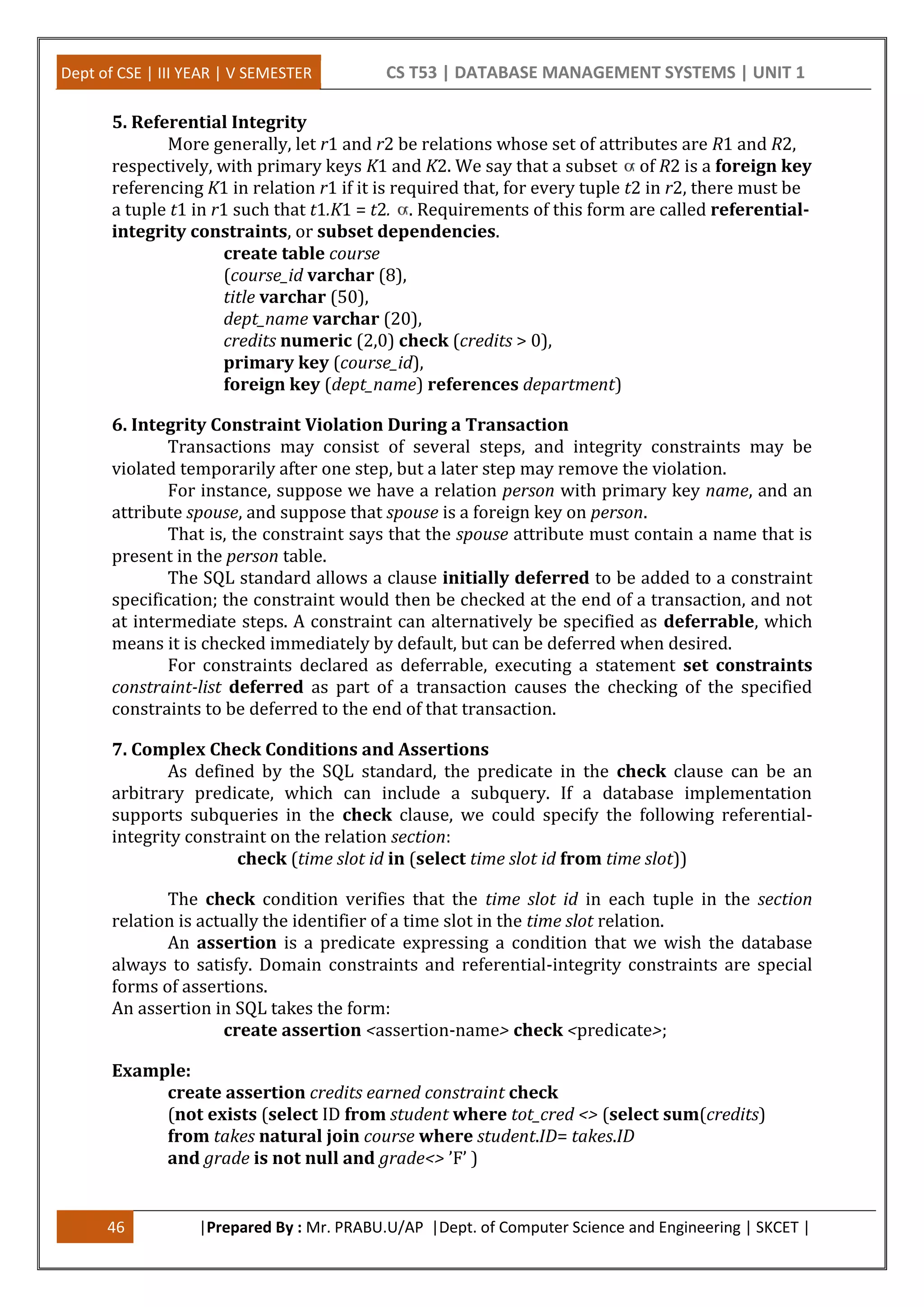 Dept of CSE | III YEAR | V SEMESTER CS T53 | DATABASE MANAGEMENT SYSTEMS | UNIT 1
46 |Prepared By : Mr. PRABU.U/AP |Dept. of Computer Science and Engineering | SKCET |
5. Referential Integrity
More generally, let r1 and r2 be relations whose set of attributes are R1 and R2,
respectively, with primary keys K1 and K2. We say that a subset of R2 is a foreign key
referencing K1 in relation r1 if it is required that, for every tuple t2 in r2, there must be
a tuple t1 in r1 such that t1.K1 = t2. . Requirements of this form are called referential-
integrity constraints, or subset dependencies.
create table course
(course_id varchar (8),
title varchar (50),
dept_name varchar (20),
credits numeric (2,0) check (credits > 0),
primary key (course_id),
foreign key (dept_name) references department)
6. Integrity Constraint Violation During a Transaction
Transactions may consist of several steps, and integrity constraints may be
violated temporarily after one step, but a later step may remove the violation.
For instance, suppose we have a relation person with primary key name, and an
attribute spouse, and suppose that spouse is a foreign key on person.
That is, the constraint says that the spouse attribute must contain a name that is
present in the person table.
The SQL standard allows a clause initially deferred to be added to a constraint
specification; the constraint would then be checked at the end of a transaction, and not
at intermediate steps. A constraint can alternatively be specified as deferrable, which
means it is checked immediately by default, but can be deferred when desired.
For constraints declared as deferrable, executing a statement set constraints
constraint-list deferred as part of a transaction causes the checking of the specified
constraints to be deferred to the end of that transaction.
7. Complex Check Conditions and Assertions
As defined by the SQL standard, the predicate in the check clause can be an
arbitrary predicate, which can include a subquery. If a database implementation
supports subqueries in the check clause, we could specify the following referential-
integrity constraint on the relation section:
check (time slot id in (select time slot id from time slot))
The check condition verifies that the time slot id in each tuple in the section
relation is actually the identifier of a time slot in the time slot relation.
An assertion is a predicate expressing a condition that we wish the database
always to satisfy. Domain constraints and referential-integrity constraints are special
forms of assertions.
An assertion in SQL takes the form:
create assertion <assertion-name> check <predicate>;
Example:
create assertion credits earned constraint check
(not exists (select ID from student where tot_cred <> (select sum(credits)
from takes natural join course where student.ID= takes.ID
and grade is not null and grade<> ’F’ )
 