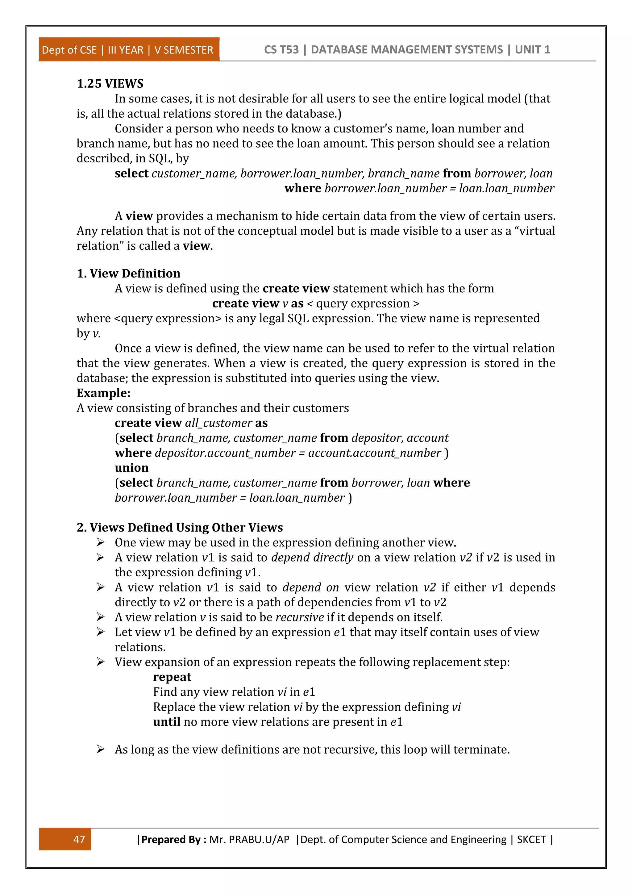 Dept of CSE | III YEAR | V SEMESTER CS T53 | DATABASE MANAGEMENT SYSTEMS | UNIT 1
47 |Prepared By : Mr. PRABU.U/AP |Dept. of Computer Science and Engineering | SKCET |
1.25 VIEWS
In some cases, it is not desirable for all users to see the entire logical model (that
is, all the actual relations stored in the database.)
Consider a person who needs to know a customer’s name, loan number and
branch name, but has no need to see the loan amount. This person should see a relation
described, in SQL, by
select customer_name, borrower.loan_number, branch_name from borrower, loan
where borrower.loan_number = loan.loan_number
A view provides a mechanism to hide certain data from the view of certain users.
Any relation that is not of the conceptual model but is made visible to a user as a “virtual
relation” is called a view.
1. View Definition
A view is defined using the create view statement which has the form
create view v as < query expression >
where <query expression> is any legal SQL expression. The view name is represented
by v.
Once a view is defined, the view name can be used to refer to the virtual relation
that the view generates. When a view is created, the query expression is stored in the
database; the expression is substituted into queries using the view.
Example:
A view consisting of branches and their customers
create view all_customer as
(select branch_name, customer_name from depositor, account
where depositor.account_number = account.account_number )
union
(select branch_name, customer_name from borrower, loan where
borrower.loan_number = loan.loan_number )
2. Views Defined Using Other Views
 One view may be used in the expression defining another view.
 A view relation v1 is said to depend directly on a view relation v2 if v2 is used in
the expression defining v1.
 A view relation v1 is said to depend on view relation v2 if either v1 depends
directly to v2 or there is a path of dependencies from v1 to v2
 A view relation v is said to be recursive if it depends on itself.
 Let view v1 be defined by an expression e1 that may itself contain uses of view
relations.
 View expansion of an expression repeats the following replacement step:
repeat
Find any view relation vi in e1
Replace the view relation vi by the expression defining vi
until no more view relations are present in e1
 As long as the view definitions are not recursive, this loop will terminate.
 