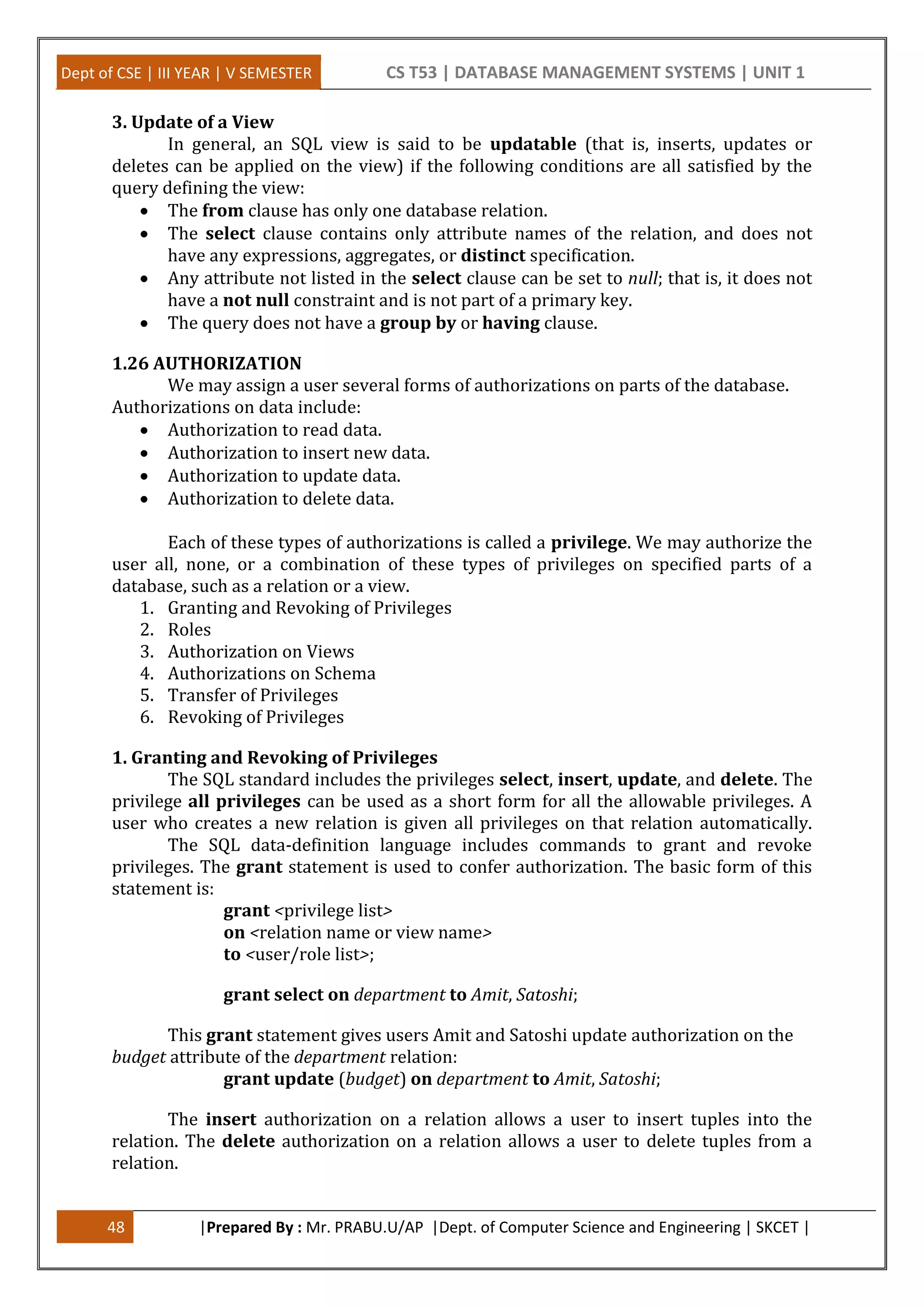 Dept of CSE | III YEAR | V SEMESTER CS T53 | DATABASE MANAGEMENT SYSTEMS | UNIT 1
48 |Prepared By : Mr. PRABU.U/AP |Dept. of Computer Science and Engineering | SKCET |
3. Update of a View
In general, an SQL view is said to be updatable (that is, inserts, updates or
deletes can be applied on the view) if the following conditions are all satisfied by the
query defining the view:
 The from clause has only one database relation.
 The select clause contains only attribute names of the relation, and does not
have any expressions, aggregates, or distinct specification.
 Any attribute not listed in the select clause can be set to null; that is, it does not
have a not null constraint and is not part of a primary key.
 The query does not have a group by or having clause.
1.26 AUTHORIZATION
We may assign a user several forms of authorizations on parts of the database.
Authorizations on data include:
 Authorization to read data.
 Authorization to insert new data.
 Authorization to update data.
 Authorization to delete data.
Each of these types of authorizations is called a privilege. We may authorize the
user all, none, or a combination of these types of privileges on specified parts of a
database, such as a relation or a view.
1. Granting and Revoking of Privileges
2. Roles
3. Authorization on Views
4. Authorizations on Schema
5. Transfer of Privileges
6. Revoking of Privileges
1. Granting and Revoking of Privileges
The SQL standard includes the privileges select, insert, update, and delete. The
privilege all privileges can be used as a short form for all the allowable privileges. A
user who creates a new relation is given all privileges on that relation automatically.
The SQL data-definition language includes commands to grant and revoke
privileges. The grant statement is used to confer authorization. The basic form of this
statement is:
grant <privilege list>
on <relation name or view name>
to <user/role list>;
grant select on department to Amit, Satoshi;
This grant statement gives users Amit and Satoshi update authorization on the
budget attribute of the department relation:
grant update (budget) on department to Amit, Satoshi;
The insert authorization on a relation allows a user to insert tuples into the
relation. The delete authorization on a relation allows a user to delete tuples from a
relation.
 