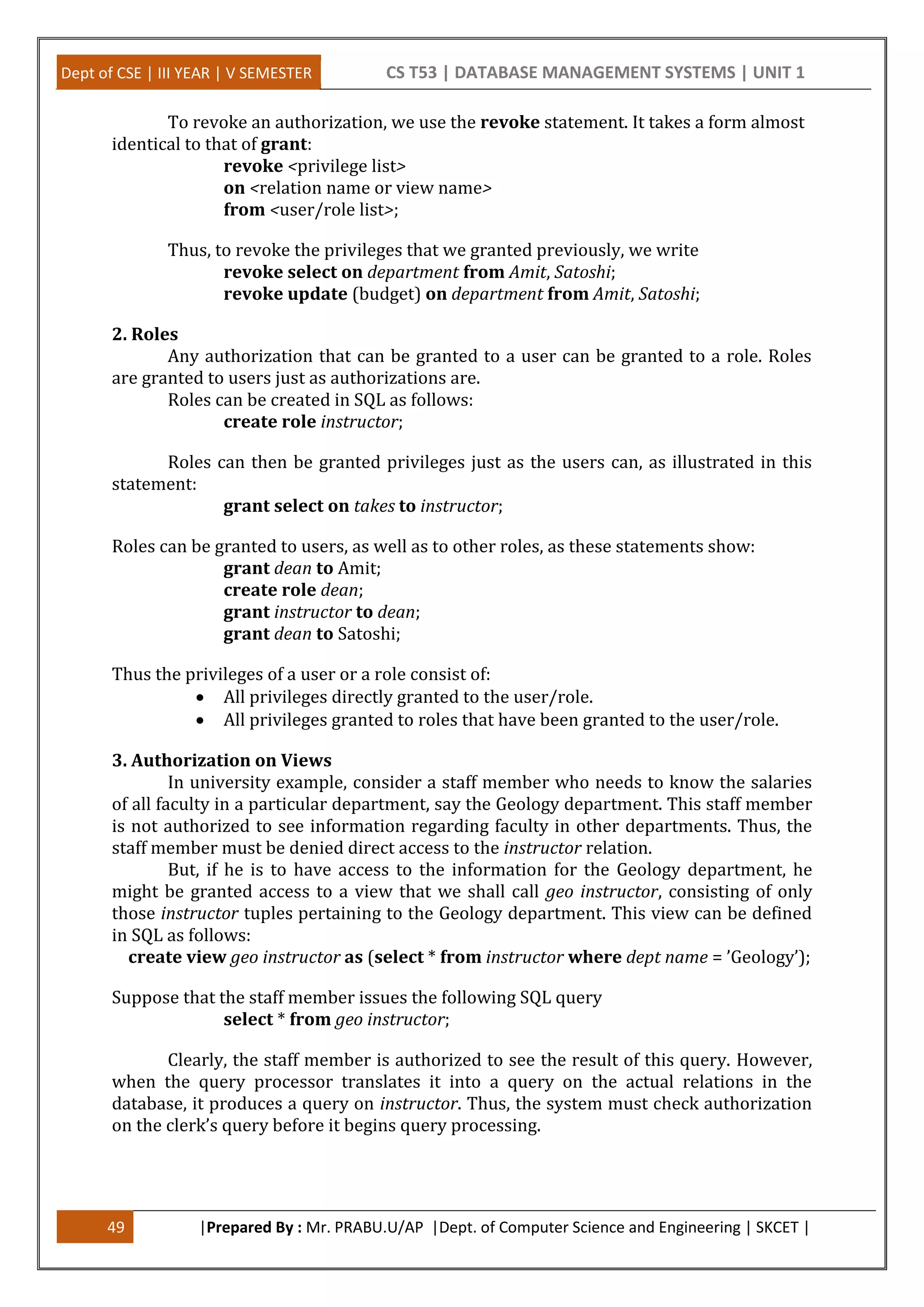 Dept of CSE | III YEAR | V SEMESTER CS T53 | DATABASE MANAGEMENT SYSTEMS | UNIT 1
49 |Prepared By : Mr. PRABU.U/AP |Dept. of Computer Science and Engineering | SKCET |
To revoke an authorization, we use the revoke statement. It takes a form almost
identical to that of grant:
revoke <privilege list>
on <relation name or view name>
from <user/role list>;
Thus, to revoke the privileges that we granted previously, we write
revoke select on department from Amit, Satoshi;
revoke update (budget) on department from Amit, Satoshi;
2. Roles
Any authorization that can be granted to a user can be granted to a role. Roles
are granted to users just as authorizations are.
Roles can be created in SQL as follows:
create role instructor;
Roles can then be granted privileges just as the users can, as illustrated in this
statement:
grant select on takes to instructor;
Roles can be granted to users, as well as to other roles, as these statements show:
grant dean to Amit;
create role dean;
grant instructor to dean;
grant dean to Satoshi;
Thus the privileges of a user or a role consist of:
 All privileges directly granted to the user/role.
 All privileges granted to roles that have been granted to the user/role.
3. Authorization on Views
In university example, consider a staff member who needs to know the salaries
of all faculty in a particular department, say the Geology department. This staff member
is not authorized to see information regarding faculty in other departments. Thus, the
staff member must be denied direct access to the instructor relation.
But, if he is to have access to the information for the Geology department, he
might be granted access to a view that we shall call geo instructor, consisting of only
those instructor tuples pertaining to the Geology department. This view can be defined
in SQL as follows:
create view geo instructor as (select * from instructor where dept name = ’Geology’);
Suppose that the staff member issues the following SQL query
select * from geo instructor;
Clearly, the staff member is authorized to see the result of this query. However,
when the query processor translates it into a query on the actual relations in the
database, it produces a query on instructor. Thus, the system must check authorization
on the clerk’s query before it begins query processing.
 
