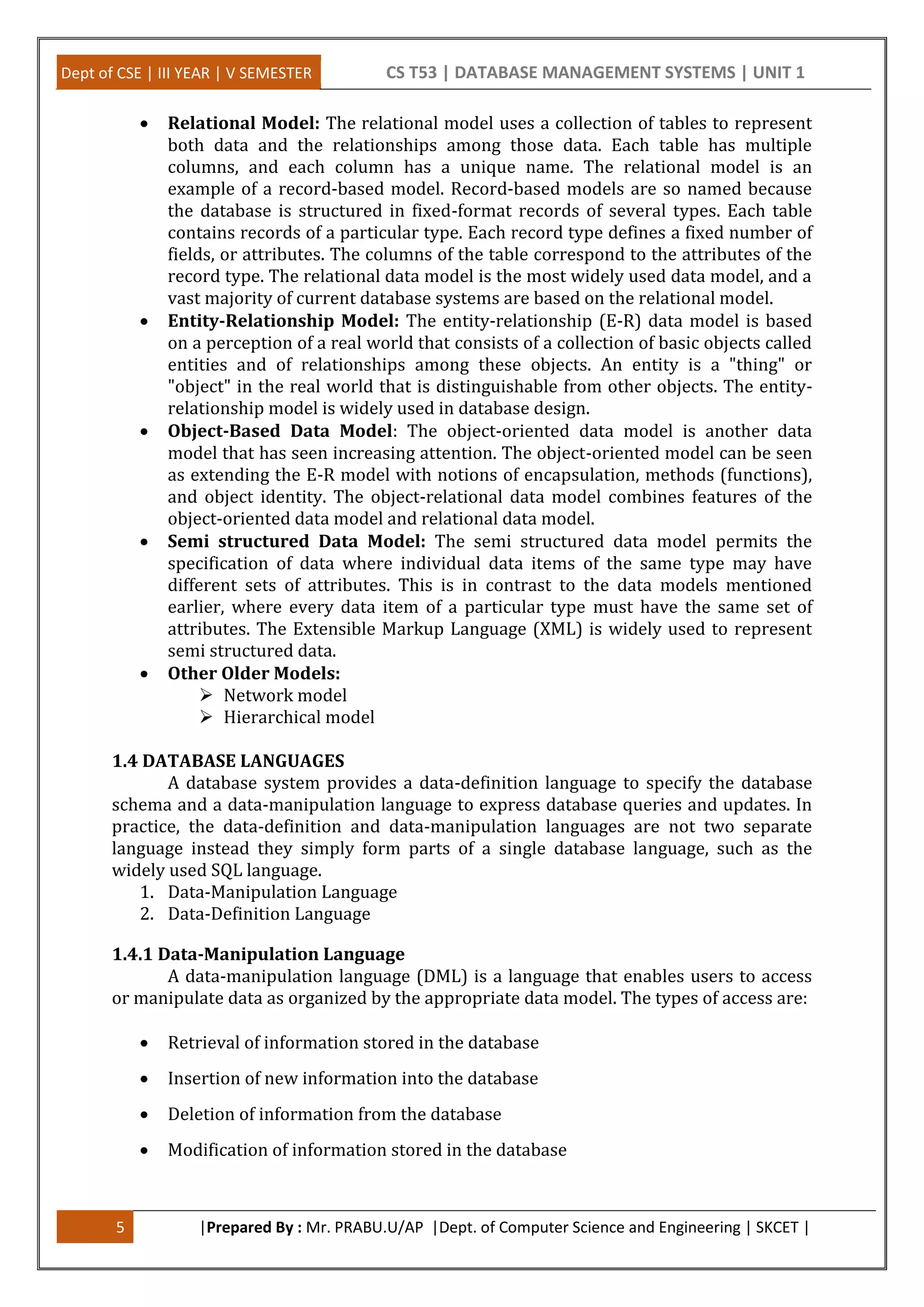 Dept of CSE | III YEAR | V SEMESTER CS T53 | DATABASE MANAGEMENT SYSTEMS | UNIT 1
5 |Prepared By : Mr. PRABU.U/AP |Dept. of Computer Science and Engineering | SKCET |
 Relational Model: The relational model uses a collection of tables to represent
both data and the relationships among those data. Each table has multiple
columns, and each column has a unique name. The relational model is an
example of a record-based model. Record-based models are so named because
the database is structured in fixed-format records of several types. Each table
contains records of a particular type. Each record type defines a fixed number of
fields, or attributes. The columns of the table correspond to the attributes of the
record type. The relational data model is the most widely used data model, and a
vast majority of current database systems are based on the relational model.
 Entity-Relationship Model: The entity-relationship (E-R) data model is based
on a perception of a real world that consists of a collection of basic objects called
entities and of relationships among these objects. An entity is a "thing" or
"object" in the real world that is distinguishable from other objects. The entity-
relationship model is widely used in database design.
 Object-Based Data Model: The object-oriented data model is another data
model that has seen increasing attention. The object-oriented model can be seen
as extending the E-R model with notions of encapsulation, methods (functions),
and object identity. The object-relational data model combines features of the
object-oriented data model and relational data model.
 Semi structured Data Model: The semi structured data model permits the
specification of data where individual data items of the same type may have
different sets of attributes. This is in contrast to the data models mentioned
earlier, where every data item of a particular type must have the same set of
attributes. The Extensible Markup Language (XML) is widely used to represent
semi structured data.
 Other Older Models:
 Network model
 Hierarchical model
1.4 DATABASE LANGUAGES
A database system provides a data-definition language to specify the database
schema and a data-manipulation language to express database queries and updates. In
practice, the data-definition and data-manipulation languages are not two separate
language instead they simply form parts of a single database language, such as the
widely used SQL language.
1. Data-Manipulation Language
2. Data-Definition Language
1.4.1 Data-Manipulation Language
A data-manipulation language (DML) is a language that enables users to access
or manipulate data as organized by the appropriate data model. The types of access are:
 Retrieval of information stored in the database
 Insertion of new information into the database
 Deletion of information from the database
 Modification of information stored in the database
 