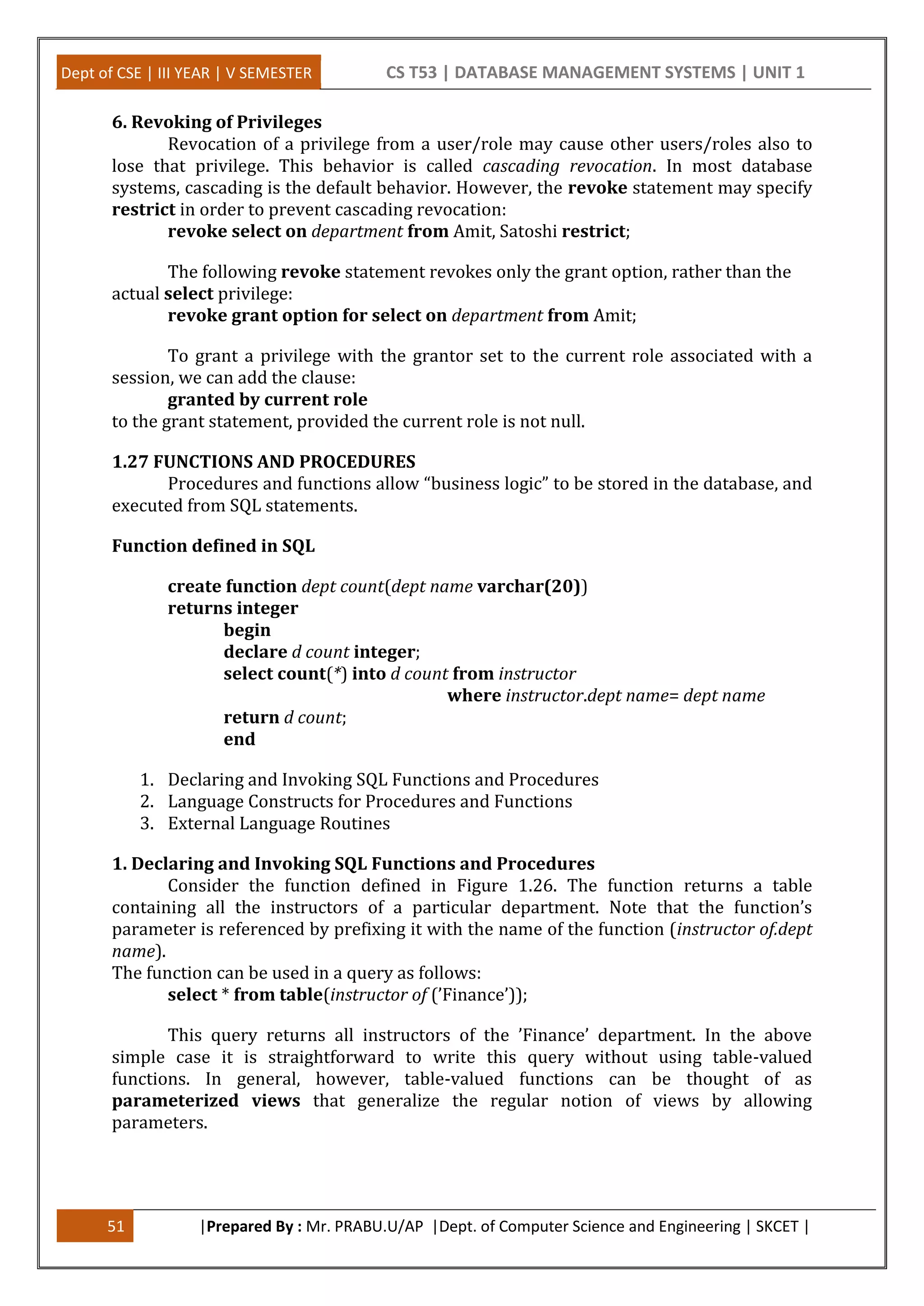 Dept of CSE | III YEAR | V SEMESTER CS T53 | DATABASE MANAGEMENT SYSTEMS | UNIT 1
51 |Prepared By : Mr. PRABU.U/AP |Dept. of Computer Science and Engineering | SKCET |
6. Revoking of Privileges
Revocation of a privilege from a user/role may cause other users/roles also to
lose that privilege. This behavior is called cascading revocation. In most database
systems, cascading is the default behavior. However, the revoke statement may specify
restrict in order to prevent cascading revocation:
revoke select on department from Amit, Satoshi restrict;
The following revoke statement revokes only the grant option, rather than the
actual select privilege:
revoke grant option for select on department from Amit;
To grant a privilege with the grantor set to the current role associated with a
session, we can add the clause:
granted by current role
to the grant statement, provided the current role is not null.
1.27 FUNCTIONS AND PROCEDURES
Procedures and functions allow “business logic” to be stored in the database, and
executed from SQL statements.
Function defined in SQL
create function dept count(dept name varchar(20))
returns integer
begin
declare d count integer;
select count(*) into d count from instructor
where instructor.dept name= dept name
return d count;
end
1. Declaring and Invoking SQL Functions and Procedures
2. Language Constructs for Procedures and Functions
3. External Language Routines
1. Declaring and Invoking SQL Functions and Procedures
Consider the function defined in Figure 1.26. The function returns a table
containing all the instructors of a particular department. Note that the function’s
parameter is referenced by prefixing it with the name of the function (instructor of.dept
name).
The function can be used in a query as follows:
select * from table(instructor of (’Finance’));
This query returns all instructors of the ’Finance’ department. In the above
simple case it is straightforward to write this query without using table-valued
functions. In general, however, table-valued functions can be thought of as
parameterized views that generalize the regular notion of views by allowing
parameters.
 