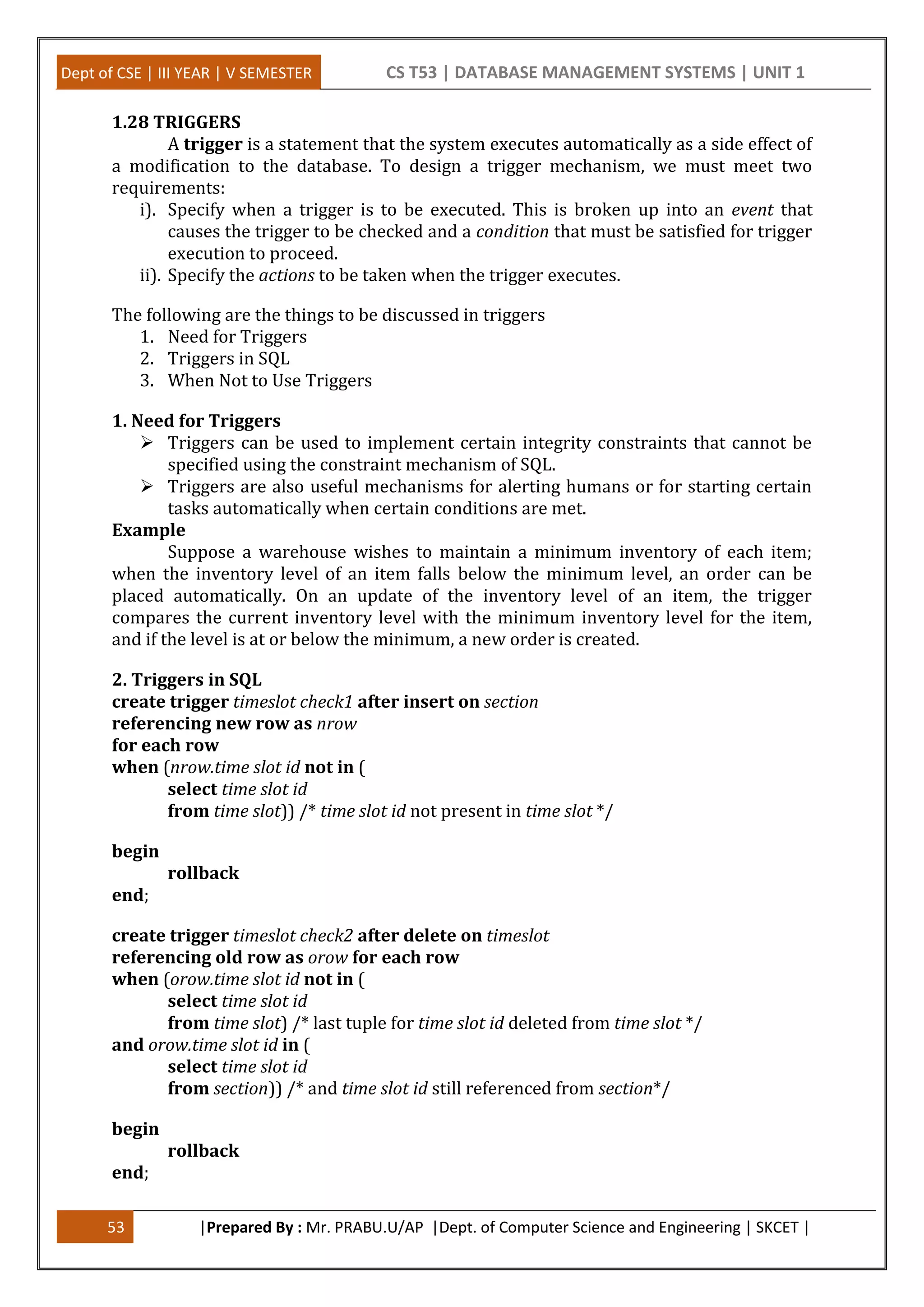 Dept of CSE | III YEAR | V SEMESTER CS T53 | DATABASE MANAGEMENT SYSTEMS | UNIT 1
53 |Prepared By : Mr. PRABU.U/AP |Dept. of Computer Science and Engineering | SKCET |
1.28 TRIGGERS
A trigger is a statement that the system executes automatically as a side effect of
a modification to the database. To design a trigger mechanism, we must meet two
requirements:
i). Specify when a trigger is to be executed. This is broken up into an event that
causes the trigger to be checked and a condition that must be satisfied for trigger
execution to proceed.
ii). Specify the actions to be taken when the trigger executes.
The following are the things to be discussed in triggers
1. Need for Triggers
2. Triggers in SQL
3. When Not to Use Triggers
1. Need for Triggers
 Triggers can be used to implement certain integrity constraints that cannot be
specified using the constraint mechanism of SQL.
 Triggers are also useful mechanisms for alerting humans or for starting certain
tasks automatically when certain conditions are met.
Example
Suppose a warehouse wishes to maintain a minimum inventory of each item;
when the inventory level of an item falls below the minimum level, an order can be
placed automatically. On an update of the inventory level of an item, the trigger
compares the current inventory level with the minimum inventory level for the item,
and if the level is at or below the minimum, a new order is created.
2. Triggers in SQL
create trigger timeslot check1 after insert on section
referencing new row as nrow
for each row
when (nrow.time slot id not in (
select time slot id
from time slot)) /* time slot id not present in time slot */
begin
rollback
end;
create trigger timeslot check2 after delete on timeslot
referencing old row as orow for each row
when (orow.time slot id not in (
select time slot id
from time slot) /* last tuple for time slot id deleted from time slot */
and orow.time slot id in (
select time slot id
from section)) /* and time slot id still referenced from section*/
begin
rollback
end;
 