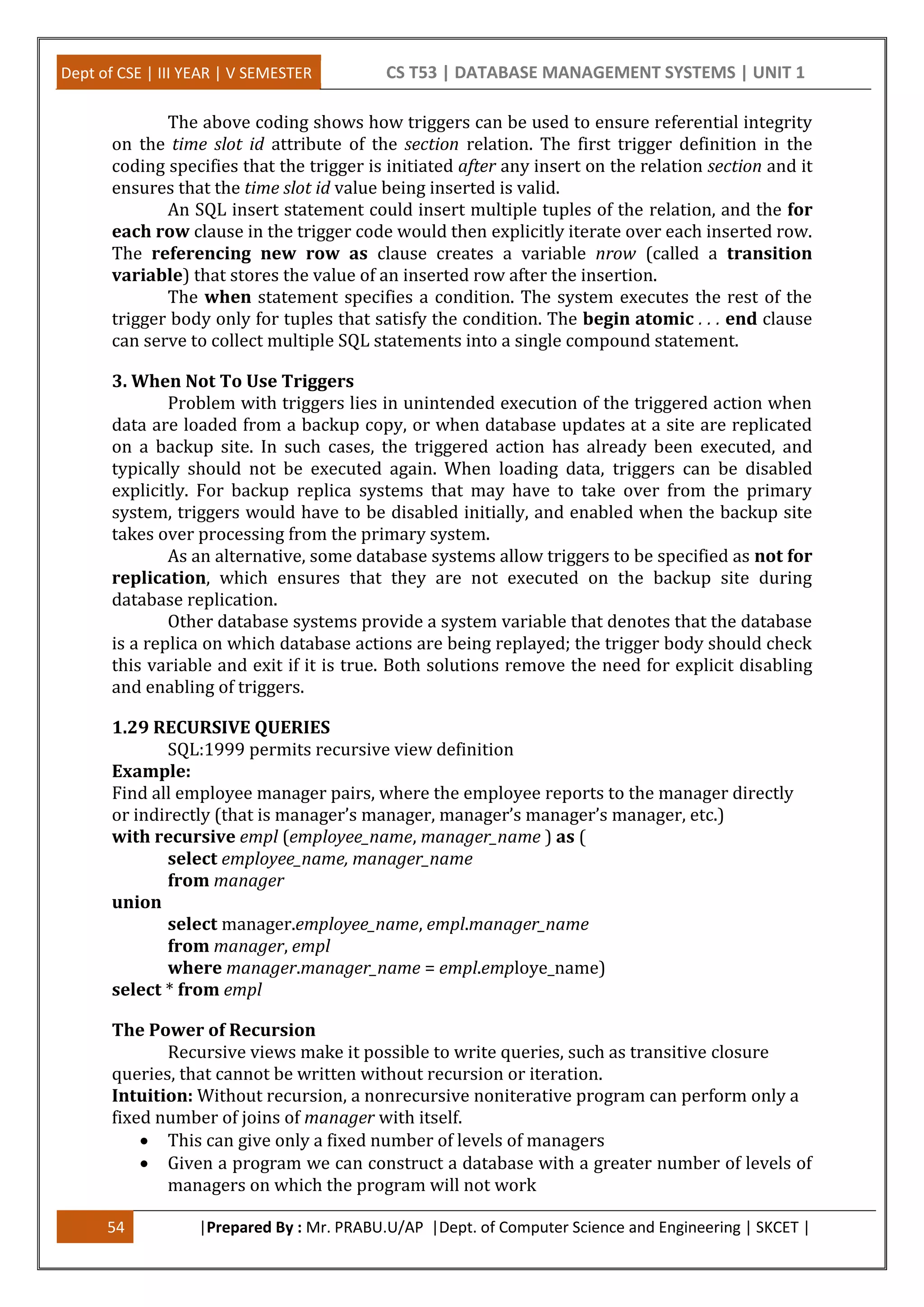 Dept of CSE | III YEAR | V SEMESTER CS T53 | DATABASE MANAGEMENT SYSTEMS | UNIT 1
54 |Prepared By : Mr. PRABU.U/AP |Dept. of Computer Science and Engineering | SKCET |
The above coding shows how triggers can be used to ensure referential integrity
on the time slot id attribute of the section relation. The first trigger definition in the
coding specifies that the trigger is initiated after any insert on the relation section and it
ensures that the time slot id value being inserted is valid.
An SQL insert statement could insert multiple tuples of the relation, and the for
each row clause in the trigger code would then explicitly iterate over each inserted row.
The referencing new row as clause creates a variable nrow (called a transition
variable) that stores the value of an inserted row after the insertion.
The when statement specifies a condition. The system executes the rest of the
trigger body only for tuples that satisfy the condition. The begin atomic . . . end clause
can serve to collect multiple SQL statements into a single compound statement.
3. When Not To Use Triggers
Problem with triggers lies in unintended execution of the triggered action when
data are loaded from a backup copy, or when database updates at a site are replicated
on a backup site. In such cases, the triggered action has already been executed, and
typically should not be executed again. When loading data, triggers can be disabled
explicitly. For backup replica systems that may have to take over from the primary
system, triggers would have to be disabled initially, and enabled when the backup site
takes over processing from the primary system.
As an alternative, some database systems allow triggers to be specified as not for
replication, which ensures that they are not executed on the backup site during
database replication.
Other database systems provide a system variable that denotes that the database
is a replica on which database actions are being replayed; the trigger body should check
this variable and exit if it is true. Both solutions remove the need for explicit disabling
and enabling of triggers.
1.29 RECURSIVE QUERIES
SQL:1999 permits recursive view definition
Example:
Find all employee manager pairs, where the employee reports to the manager directly
or indirectly (that is manager’s manager, manager’s manager’s manager, etc.)
with recursive empl (employee_name, manager_name ) as (
select employee_name, manager_name
from manager
union
select manager.employee_name, empl.manager_name
from manager, empl
where manager.manager_name = empl.employe_name)
select * from empl
The Power of Recursion
Recursive views make it possible to write queries, such as transitive closure
queries, that cannot be written without recursion or iteration.
Intuition: Without recursion, a nonrecursive noniterative program can perform only a
fixed number of joins of manager with itself.
 This can give only a fixed number of levels of managers
 Given a program we can construct a database with a greater number of levels of
managers on which the program will not work
 