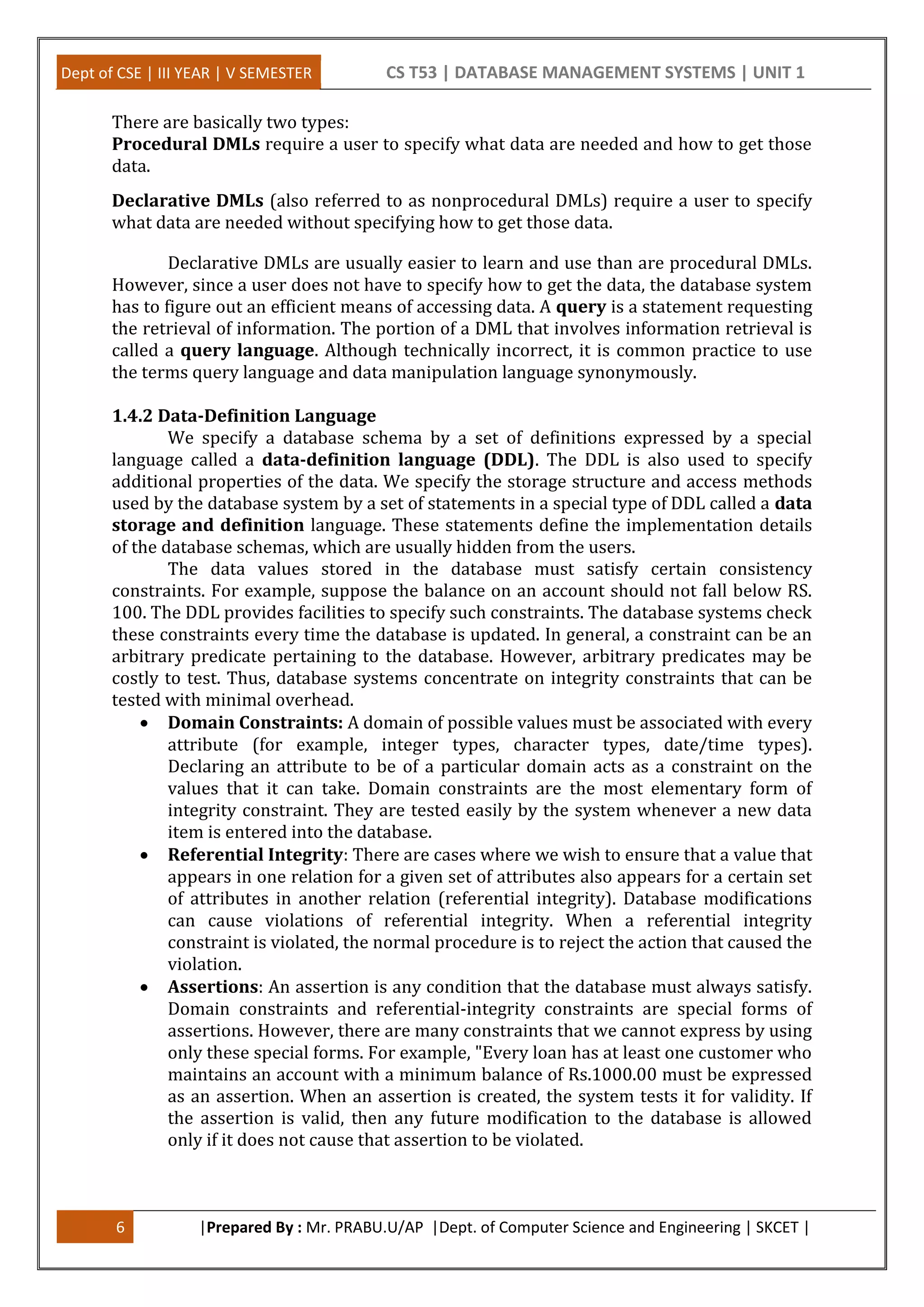 Dept of CSE | III YEAR | V SEMESTER CS T53 | DATABASE MANAGEMENT SYSTEMS | UNIT 1
6 |Prepared By : Mr. PRABU.U/AP |Dept. of Computer Science and Engineering | SKCET |
There are basically two types:
Procedural DMLs require a user to specify what data are needed and how to get those
data.
Declarative DMLs (also referred to as nonprocedural DMLs) require a user to specify
what data are needed without specifying how to get those data.
Declarative DMLs are usually easier to learn and use than are procedural DMLs.
However, since a user does not have to specify how to get the data, the database system
has to figure out an efficient means of accessing data. A query is a statement requesting
the retrieval of information. The portion of a DML that involves information retrieval is
called a query language. Although technically incorrect, it is common practice to use
the terms query language and data manipulation language synonymously.
1.4.2 Data-Definition Language
We specify a database schema by a set of definitions expressed by a special
language called a data-definition language (DDL). The DDL is also used to specify
additional properties of the data. We specify the storage structure and access methods
used by the database system by a set of statements in a special type of DDL called a data
storage and definition language. These statements define the implementation details
of the database schemas, which are usually hidden from the users.
The data values stored in the database must satisfy certain consistency
constraints. For example, suppose the balance on an account should not fall below RS.
100. The DDL provides facilities to specify such constraints. The database systems check
these constraints every time the database is updated. In general, a constraint can be an
arbitrary predicate pertaining to the database. However, arbitrary predicates may be
costly to test. Thus, database systems concentrate on integrity constraints that can be
tested with minimal overhead.
 Domain Constraints: A domain of possible values must be associated with every
attribute (for example, integer types, character types, date/time types).
Declaring an attribute to be of a particular domain acts as a constraint on the
values that it can take. Domain constraints are the most elementary form of
integrity constraint. They are tested easily by the system whenever a new data
item is entered into the database.
 Referential Integrity: There are cases where we wish to ensure that a value that
appears in one relation for a given set of attributes also appears for a certain set
of attributes in another relation (referential integrity). Database modifications
can cause violations of referential integrity. When a referential integrity
constraint is violated, the normal procedure is to reject the action that caused the
violation.
 Assertions: An assertion is any condition that the database must always satisfy.
Domain constraints and referential-integrity constraints are special forms of
assertions. However, there are many constraints that we cannot express by using
only these special forms. For example, "Every loan has at least one customer who
maintains an account with a minimum balance of Rs.1000.00 must be expressed
as an assertion. When an assertion is created, the system tests it for validity. If
the assertion is valid, then any future modification to the database is allowed
only if it does not cause that assertion to be violated.
 