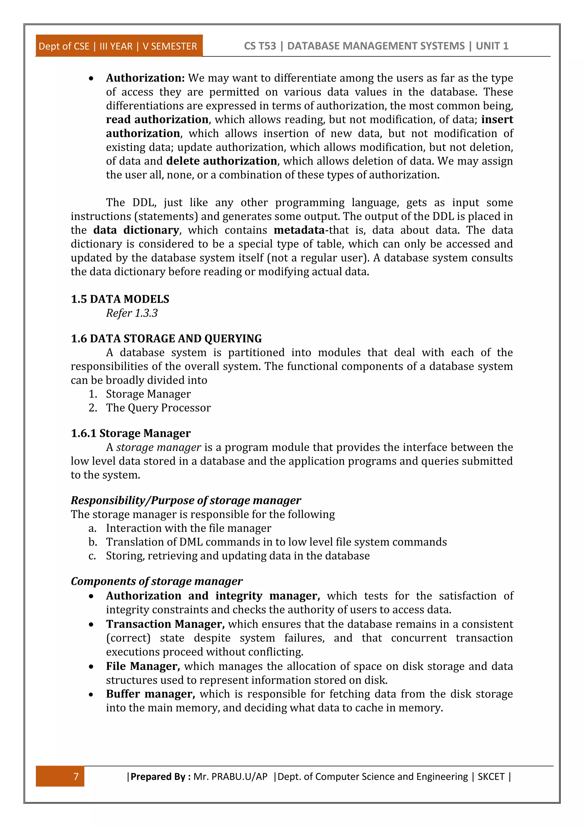 Dept of CSE | III YEAR | V SEMESTER CS T53 | DATABASE MANAGEMENT SYSTEMS | UNIT 1
7 |Prepared By : Mr. PRABU.U/AP |Dept. of Computer Science and Engineering | SKCET |
 Authorization: We may want to differentiate among the users as far as the type
of access they are permitted on various data values in the database. These
differentiations are expressed in terms of authorization, the most common being,
read authorization, which allows reading, but not modification, of data; insert
authorization, which allows insertion of new data, but not modification of
existing data; update authorization, which allows modification, but not deletion,
of data and delete authorization, which allows deletion of data. We may assign
the user all, none, or a combination of these types of authorization.
The DDL, just like any other programming language, gets as input some
instructions (statements) and generates some output. The output of the DDL is placed in
the data dictionary, which contains metadata-that is, data about data. The data
dictionary is considered to be a special type of table, which can only be accessed and
updated by the database system itself (not a regular user). A database system consults
the data dictionary before reading or modifying actual data.
1.5 DATA MODELS
Refer 1.3.3
1.6 DATA STORAGE AND QUERYING
A database system is partitioned into modules that deal with each of the
responsibilities of the overall system. The functional components of a database system
can be broadly divided into
1. Storage Manager
2. The Query Processor
1.6.1 Storage Manager
A storage manager is a program module that provides the interface between the
low level data stored in a database and the application programs and queries submitted
to the system.
Responsibility/Purpose of storage manager
The storage manager is responsible for the following
a. Interaction with the file manager
b. Translation of DML commands in to low level file system commands
c. Storing, retrieving and updating data in the database
Components of storage manager
 Authorization and integrity manager, which tests for the satisfaction of
integrity constraints and checks the authority of users to access data.
 Transaction Manager, which ensures that the database remains in a consistent
(correct) state despite system failures, and that concurrent transaction
executions proceed without conflicting.
 File Manager, which manages the allocation of space on disk storage and data
structures used to represent information stored on disk.
 Buffer manager, which is responsible for fetching data from the disk storage
into the main memory, and deciding what data to cache in memory.
 