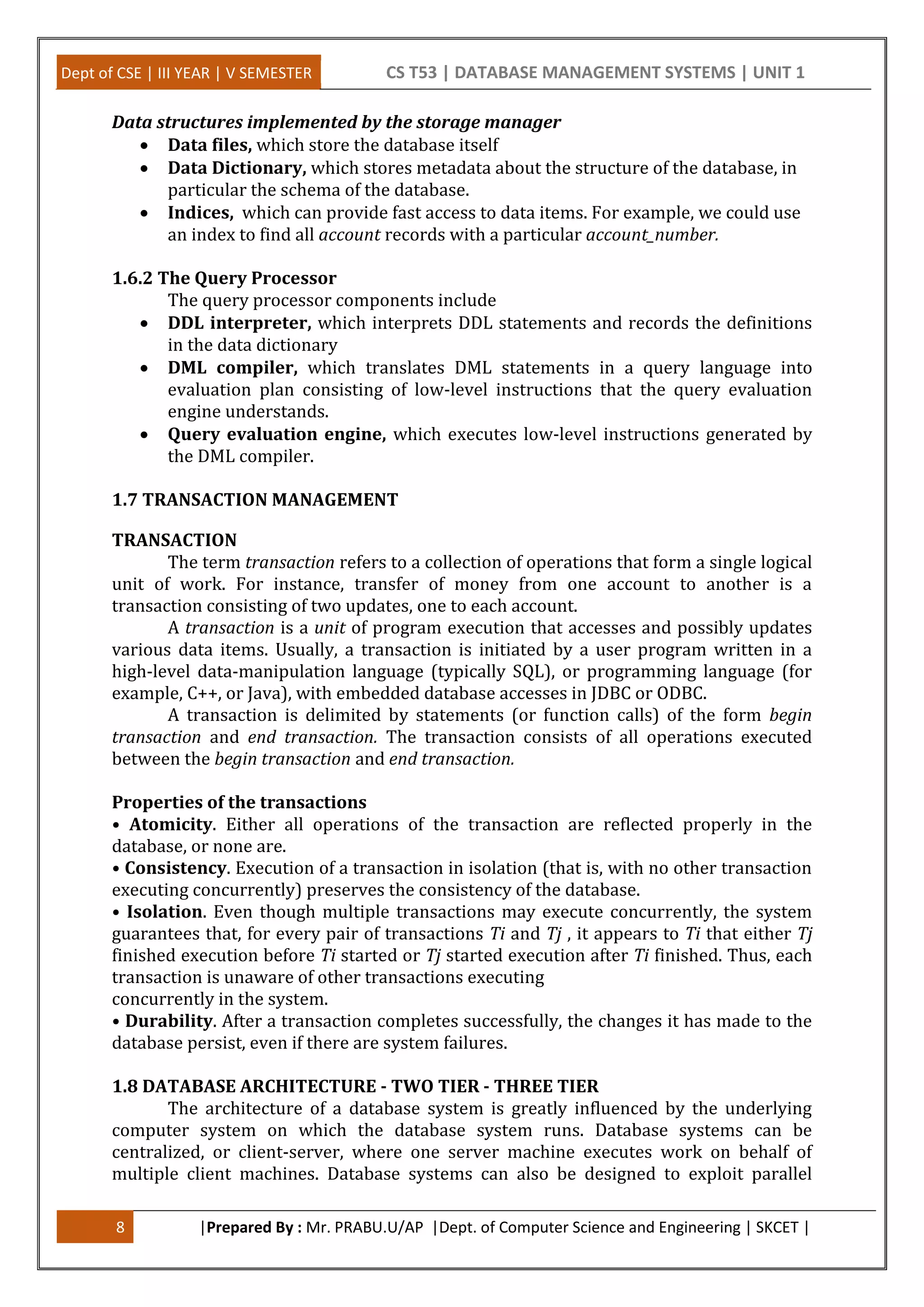 Dept of CSE | III YEAR | V SEMESTER CS T53 | DATABASE MANAGEMENT SYSTEMS | UNIT 1
8 |Prepared By : Mr. PRABU.U/AP |Dept. of Computer Science and Engineering | SKCET |
Data structures implemented by the storage manager
 Data files, which store the database itself
 Data Dictionary, which stores metadata about the structure of the database, in
particular the schema of the database.
 Indices, which can provide fast access to data items. For example, we could use
an index to find all account records with a particular account_number.
1.6.2 The Query Processor
The query processor components include
 DDL interpreter, which interprets DDL statements and records the definitions
in the data dictionary
 DML compiler, which translates DML statements in a query language into
evaluation plan consisting of low-level instructions that the query evaluation
engine understands.
 Query evaluation engine, which executes low-level instructions generated by
the DML compiler.
1.7 TRANSACTION MANAGEMENT
TRANSACTION
The term transaction refers to a collection of operations that form a single logical
unit of work. For instance, transfer of money from one account to another is a
transaction consisting of two updates, one to each account.
A transaction is a unit of program execution that accesses and possibly updates
various data items. Usually, a transaction is initiated by a user program written in a
high-level data-manipulation language (typically SQL), or programming language (for
example, C++, or Java), with embedded database accesses in JDBC or ODBC.
A transaction is delimited by statements (or function calls) of the form begin
transaction and end transaction. The transaction consists of all operations executed
between the begin transaction and end transaction.
Properties of the transactions
• Atomicity. Either all operations of the transaction are reflected properly in the
database, or none are.
• Consistency. Execution of a transaction in isolation (that is, with no other transaction
executing concurrently) preserves the consistency of the database.
• Isolation. Even though multiple transactions may execute concurrently, the system
guarantees that, for every pair of transactions Ti and Tj , it appears to Ti that either Tj
finished execution before Ti started or Tj started execution after Ti finished. Thus, each
transaction is unaware of other transactions executing
concurrently in the system.
• Durability. After a transaction completes successfully, the changes it has made to the
database persist, even if there are system failures.
1.8 DATABASE ARCHITECTURE - TWO TIER - THREE TIER
The architecture of a database system is greatly influenced by the underlying
computer system on which the database system runs. Database systems can be
centralized, or client-server, where one server machine executes work on behalf of
multiple client machines. Database systems can also be designed to exploit parallel
 