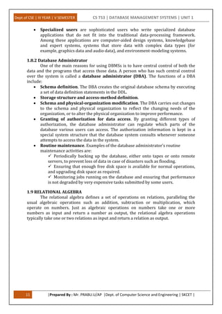 Dept of CSE | III YEAR | V SEMESTER CS T53 | DATABASE MANAGEMENT SYSTEMS | UNIT 1
11 |Prepared By : Mr. PRABU.U/AP |Dept. of Computer Science and Engineering | SKCET |
 Specialized users are sophisticated users who write specialized database
applications that do not fit into the traditional data-processing framework.
Among these applications are computer-aided design systems, knowledgebase
and expert systems, systems that store data with complex data types (for
example, graphics data and audio data), and environment-modeling systems.
1.8.2 Database Administrator
One of the main reasons for using DBMSs is to have central control of both the
data and the programs that access those data. A person who has such central control
over the system is called a database administrator (DBA). The functions of a DBA
include:
 Schema definition. The DBA creates the original database schema by executing
a set of data definition statements in the DDL.
 Storage structure and access-method definition.
 Schema and physical-organization modification. The DBA carries out changes
to the schema and physical organization to reflect the changing needs of the
organization, or to alter the physical organization to improve performance.
 Granting of authorization for data access. By granting different types of
authorization, the database administrator can regulate which parts of the
database various users can access. The authorization information is kept in a
special system structure that the database system consults whenever someone
attempts to access the data in the system.
 Routine maintenance. Examples of the database administrator’s routine
maintenance activities are:
 Periodically backing up the database, either onto tapes or onto remote
servers, to prevent loss of data in case of disasters such as flooding.
 Ensuring that enough free disk space is available for normal operations,
and upgrading disk space as required.
 Monitoring jobs running on the database and ensuring that performance
is not degraded by very expensive tasks submitted by some users.
1.9 RELATIONAL ALGEBRA
The relational algebra defines a set of operations on relations, paralleling the
usual algebraic operations such as addition, subtraction or multiplication, which
operate on numbers. Just as algebraic operations on numbers take one or more
numbers as input and return a number as output, the relational algebra operations
typically take one or two relations as input and return a relation as output.
 