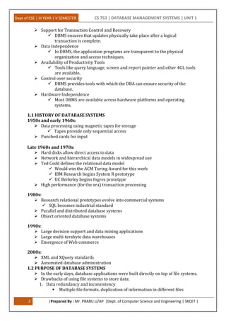 Dept of CSE | III YEAR | V SEMESTER CS T53 | DATABASE MANAGEMENT SYSTEMS | UNIT 1
2 |Prepared By : Mr. PRABU.U/AP |Dept. of Computer Science and Engineering | SKCET |
 Support for Transaction Control and Recovery
 DBMS ensures that updates physically take place after a logical
transaction is complete.
 Data Independence
 In DBMS, the application programs are transparent to the physical
organization and access techniques.
 Availability of Productivity Tools
 Tools like query language, screen and report painter and other 4GL tools
are available.
 Control over security
 DBMS provides tools with which the DBA can ensure security of the
database.
 Hardware Independence
 Most DBMS are available across hardware platforms and operating
systems.
1.1 HISTORY OF DATABASE SYSTEMS
1950s and early 1960s:
 Data processing using magnetic tapes for storage
 Tapes provide only sequential access
 Punched cards for input
Late 1960s and 1970s:
 Hard disks allow direct access to data
 Network and hierarchical data models in widespread use
 Ted Codd defines the relational data model
 Would win the ACM Turing Award for this work
 IBM Research begins System R prototype
 UC Berkeley begins Ingres prototype
 High performance (for the era) transaction processing
1980s:
 Research relational prototypes evolve into commercial systems
 SQL becomes industrial standard
 Parallel and distributed database systems
 Object oriented database systems
1990s:
 Large decision support and data mining applications
 Large multi-terabyte data warehouses
 Emergence of Web commerce
2000s:
 XML and XQuery standards
 Automated database administration
1.2 PURPOSE OF DATABASE SYSTEMS
 In the early days, database applications were built directly on top of file systems.
 Drawbacks of using file systems to store data:
1. Data redundancy and inconsistency
 Multiple file formats, duplication of information in different files
 