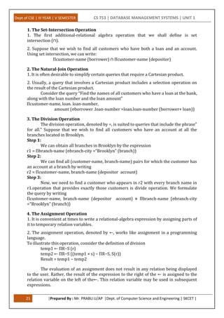 Dept of CSE | III YEAR | V SEMESTER CS T53 | DATABASE MANAGEMENT SYSTEMS | UNIT 1
21 |Prepared By : Mr. PRABU.U/AP |Dept. of Computer Science and Engineering | SKCET |
1. The Set-Intersection Operation
1. The first additional-relational algebra operation that we shall define is set
intersection (∩).
2. Suppose that we wish to find all customers who have both a loan and an account.
Using set intersection, we can write:
Πcustomer-name (borrower) ∩ Πcustomer-name (depositor)
2. The Natural-Join Operation
1. It is often desirable to simplify certain queries that require a Cartesian product.
2. Usually, a query that involves a Cartesian product includes a selection operation on
the result of the Cartesian product.
Consider the query “Find the names of all customers who have a loan at the bank,
along with the loan number and the loan amount”
Πcustomer-name, loan. loan-number,
amount (σborrower .loan-number =loan.loan-number (borrower× loan))
3. The Division Operation
The division operation, denoted by ÷, is suited to queries that include the phrase”
for all.” Suppose that we wish to find all customers who have an account at all the
branches located in Brooklyn.
Step 1:
We can obtain all branches in Brooklyn by the expression
r1 = Πbranch-name (σbranch-city =“Brooklyn” (branch))
Step 2:
We can find all (customer-name, branch-name) pairs for which the customer has
an account at a branch by writing
r2 = Πcustomer-name, branch-name (depositor account)
Step 3:
Now, we need to find a customer who appears in r2 with every branch name in
r1.operation that provides exactly those customers is divide operation. We formulate
the query by writing
Πcustomer-name, branch-name (depositor account) ÷ Πbranch-name (σbranch-city
=“Brooklyn” (branch))
4. The Assignment Operation
1. It is convenient at times to write a relational-algebra expression by assigning parts of
it to temporary relation variables.
2. The assignment operation, denoted by ←, works like assignment in a programming
language.
To illustrate this operation, consider the definition of division
temp1 ← ΠR−S (r)
temp2 ← ΠR−S ((temp1 × s) − ΠR−S, S(r))
Result = temp1 − temp2
The evaluation of an assignment does not result in any relation being displayed
to the user. Rather, the result of the expression to the right of the ← is assigned to the
relation variable on the left of the←. This relation variable may be used in subsequent
expressions.
 