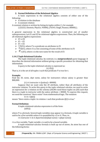 Dept of CSE | III YEAR | V SEMESTER CS T53 | DATABASE MANAGEMENT SYSTEMS | UNIT 1
23 |Prepared By : Mr. PRABU.U/AP |Dept. of Computer Science and Engineering | SKCET |
2. Formal Definition of the Relational Algebra
A basic expression in the relational algebra consists of either one of the
following:
 A relation in the database
 A constant relation
A constant relation is written by listing its tuples within { }, for example
{ (22222, Einstein, Physics, 95000), (76543, Singh, Finance, 80000) }.
A general expression in the relational algebra is constructed out of smaller
subexpressions. Let E1 and E2 be relational-algebra expressions. Then, the following are
all relational-algebra expressions:
 E1 ∪ E2
 E1 − E2
 E1 × E2
 P(E1), where P is a predicate on attributes in E1
 S(E1), where S is a list consisting of some of the attributes in E1
 x (E1), where x is the new name for the result of E1
1.14.2 Tuple Relational Calculus
The tuple relational calculus, by contrast, is a nonprocedural query language. It
describes the desired information without giving a specific procedure for obtaining that
information.
A query in the tuple relational calculus is expressed as:
{t | P(t)}
That is, it is the set of all tuples t such that predicate P is true for t.
Example:
Find the ID, name, dept name, salary for instructors whose salary is greater than
$80,000:
{t | t ∈ instructor ∧ t[salary] > 80000}
Suppose that we want only the ID attribute, rather than all attributes of the
instructor relation. To write this query in the tuple relational calculus, we need to write
an expression for a relation on the schema (ID).We need those tuples on (ID) such that
there is a tuple in instructor with the salary attribute > 80000. To express this request,
we need the construct “there exists” from mathematical logic. The notation:
∃ t ∈ r (Q(t))
means “there exists a tuple t in relation r such that predicate Q(t) is true.”
Formal Definition
A tuple-relational-calculus expression is of the form:
{t|P(t)}
where P is a formula. Several tuple variables may appear in a formula. A tuple variable is
said to be a free variable unless it is quantified by a ∃ or ∀. Thus, in:
t ∈ instructor ∧ ∃s ∈ department(t[dept name] = s[dept name])
t is a free variable. Tuple variable s is said to be a bound variable.
A tuple-relational-calculus formula is built up out of atoms. An atom has one of
the following forms:
 