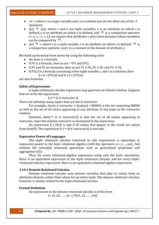 Dept of CSE | III YEAR | V SEMESTER CS T53 | DATABASE MANAGEMENT SYSTEMS | UNIT 1
24 |Prepared By : Mr. PRABU.U/AP |Dept. of Computer Science and Engineering | SKCET |
 s ∈ r, where s is a tuple variable and r is a relation (we do not allow use of the
operator).
 s[x] u[y], where s and u are tuple variables, x is an attribute on which s is
defined, y is an attribute on which u is defined, and is a comparison operator
(<, ≤, =, _=, >, ≥); we require that attributes x and y have domains whose members
can be compared by .
 s[x] c, where s is a tuple variable, x is an attribute on which s is defined, is
a comparison operator, and c is a constant in the domain of attribute x.
We build up formulae from atoms by using the following rules:
 An atom is a formula.
 If P1 is a formula, then so are ￢P1 and (P1).
 If P1 and P2 are formulae, then so are P1 ∨ P2, P1 ∧ P2, and P1 ⇒ P2.
 If P1(s) is a formula containing a free tuple variable s, and r is a relation, then
∃ s ∈ r (P1(s)) and ∀ s ∈ r (P1(s))
are also formulae.
Safety of Expressions
A tuple-relational-calculus expression may generate an infinite relation. Suppose
that we write the expression:
{t |￢ (t ∈ instructor )}
There are infinitely many tuples that are not in instructor.
For example, dom(t ∈ instructor ∧ t[salary] > 80000) is the set containing 80000
as well as the set of all values appearing in any attribute of any tuple in the instructor
relation.
Similarly, dom(￢ (t ∈ instructor)) is also the set of all values appearing in
instructor, since the relation instructor is mentioned in the expression.
An expression {t | P(t)} is safe if all values that appear in the result are values
from dom(P). The expression {t |￢ (t ∈ instructor)} is not safe.
Expressive Power of Languages
The tuple relational calculus restricted to safe expressions is equivalent in
expressive power to the basic relational algebra (with the operators ∪,−,×, _, and_, but
without the extended relational operations such as generalized projection and
aggregation (G)).
Thus, for every relational-algebra expression using only the basic operations,
there is an equivalent expression in the tuple relational calculus, and for every tuple-
relational-calculus expression, there is an equivalent relational algebra expression.
1.14.3 Domain Relational Calculus
Domain relational calculus uses domain variables that take on values from an
attributes domain, rather than values for an entire tuple. The domain relational calculus,
however, is closely related to the tuple relational calculus.
Formal Definition
An expression in the domain relational calculus is of the form
{< x1, x2, . . . , xn > | P(x1, x2, . . . , xn)}
 