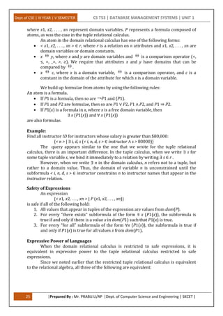 Dept of CSE | III YEAR | V SEMESTER CS T53 | DATABASE MANAGEMENT SYSTEMS | UNIT 1
25 |Prepared By : Mr. PRABU.U/AP |Dept. of Computer Science and Engineering | SKCET |
where x1, x2, . . . , xn represent domain variables. P represents a formula composed of
atoms, as was the case in the tuple relational calculus.
An atom in the domain relational calculus has one of the following forms:
 < x1, x2, . . . , xn > ∈ r, where r is a relation on n attributes and x1, x2, . . . , xn are
domain variables or domain constants.
 x y, where x and y are domain variables and is a comparison operator (<,
≤, =, _=, >, ≥). We require that attributes x and y have domains that can be
compared by .
 x c, where x is a domain variable, is a comparison operator, and c is a
constant in the domain of the attribute for which x is a domain variable.
We build up formulae from atoms by using the following rules:
An atom is a formula.
 If P1 is a formula, then so are ￢P1 and (P1).
 If P1 and P2 are formulae, then so are P1 ∨ P2, P1 ∧ P2, and P1 ⇒ P2.
 If P1(x) is a formula in x, where x is a free domain variable, then
∃ x (P1(x)) and ∀ x (P1(x))
are also formulae.
Example:
Find all instructor ID for instructors whose salary is greater than $80,000:
{< n > | ∃ i, d, s (< i, n, d, s > ∈ instructor ∧ s > 80000)}
The query appears similar to the one that we wrote for the tuple relational
calculus, there is an important difference. In the tuple calculus, when we write ∃ s for
some tuple variable s, we bind it immediately to a relation by writing ∃ s ∈ r .
However, when we write ∃ n in the domain calculus, n refers not to a tuple, but
rather to a domain value. Thus, the domain of variable n is unconstrained until the
subformula < i, n, d, s > ∈ instructor constrains n to instructor names that appear in the
instructor relation.
Safety of Expressions
An expression
{< x1, x2, . . . , xn > | P (x1, x2, . . . , xn)}
is safe if all of the following hold:
1. All values that appear in tuples of the expression are values from dom(P).
2. For every “there exists” subformula of the form ∃ x (P1(x)), the subformula is
true if and only if there is a value x in dom(P1) such that P1(x) is true.
3. For every “for all” subformula of the form ∀x (P1(x)), the subformula is true if
and only if P1(x) is true for all values x from dom(P1).
Expressive Power of Languages
When the domain relational calculus is restricted to safe expressions, it is
equivalent in expressive power to the tuple relational calculus restricted to safe
expressions.
Since we noted earlier that the restricted tuple relational calculus is equivalent
to the relational algebra, all three of the following are equivalent:
 