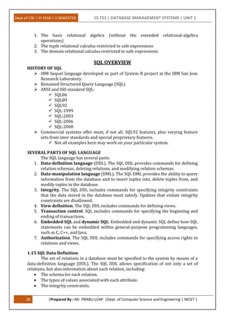 Dept of CSE | III YEAR | V SEMESTER CS T53 | DATABASE MANAGEMENT SYSTEMS | UNIT 1
26 |Prepared By : Mr. PRABU.U/AP |Dept. of Computer Science and Engineering | SKCET |
1. The basic relational algebra (without the extended relational-algebra
operations)
2. The tuple relational calculus restricted to safe expressions
3. The domain relational calculus restricted to safe expressions
SQL OVERVIEW
HISTORY OF SQL
 IBM Sequel language developed as part of System R project at the IBM San Jose
Research Laboratory.
 Renamed Structured Query Language (SQL)
 ANSI and ISO standard SQL:
 SQL86
 SQL89
 SQL92
 SQL:1999
 SQL:2003
 SQL:2006
 SQL:2008
 Commercial systems offer most, if not all, SQL92 features, plus varying feature
sets from later standards and special proprietary features.
 Not all examples here may work on your particular system.
SEVERAL PARTS OF SQL LANGUAGE
The SQL language has several parts:
1. Data-definition language (DDL). The SQL DDL provides commands for defining
relation schemas, deleting relations, and modifying relation schemas.
2. Data-manipulation language (DML). The SQL DML provides the ability to query
information from the database and to insert tuples into, delete tuples from, and
modify tuples in the database.
3. Integrity. The SQL DDL includes commands for specifying integrity constraints
that the data stored in the database must satisfy. Updates that violate integrity
constraints are disallowed.
4. View definition. The SQL DDL includes commands for defining views.
5. Transaction control. SQL includes commands for specifying the beginning and
ending of transactions.
6. Embedded SQL and dynamic SQL. Embedded and dynamic SQL define how SQL
statements can be embedded within general-purpose programming languages,
such as C, C++, and Java.
7. Authorization. The SQL DDL includes commands for specifying access rights to
relations and views.
1.15 SQL Data Definition
The set of relations in a database must be specified to the system by means of a
data-definition language (DDL). The SQL DDL allows specification of not only a set of
relations, but also information about each relation, including:
 The schema for each relation.
 The types of values associated with each attribute.
 The integrity constraints.
 