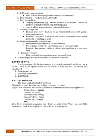 Dept of CSE | III YEAR | V SEMESTER CS T53 | DATABASE MANAGEMENT SYSTEMS | UNIT 1
3 |Prepared By : Mr. PRABU.U/AP |Dept. of Computer Science and Engineering | SKCET |
2. Difficulty in accessing data
 Need to write a new program to carry out each new task
3. Data isolation — multiple files and formats
4. Integrity problems
 Integrity constraints (e.g. account balance > 0) become “buried” in
program code rather than being stated explicitly
 Hard to add new constraints or change existing ones
5. Atomicity of updates
 Failures may leave database in an inconsistent state with partial
updates carried out
 Example: Transfer of funds from one account to another should either
complete or not happen at all
6. Concurrent access by multiple users
 Concurrent accessed needed for performance
 Uncontrolled concurrent accesses can lead to inconsistencies
Example: Two people reading a balance and updating it at the same
time
7. Security problems
 Hard to provide user access to some, but not all, data
 Database systems offer solutions to all the above problems
1.3 VIEW OF DATA
A major purpose of a database system is to provide users with an abstract view
of data. That is, the system hides certain details of how the data are stored and
maintained.
1. Data Abstraction
2. Instances and Schemas
3. Data Models
1.3.1 Data Abstraction
The three levels of data abstraction are
Physical level: describes how a record (e.g., customer) is stored.
Logical level: describes data stored in database, and the relationships among the data.
type customer = record
customer_id : string;
customer_name : string;
customer_street : string;
customer_city : integer;
end;
View level: application programs hide details of data types. Views can also hide
information (such as an employee’s salary) for security purposes.
 