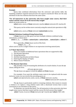Dept of CSE | III YEAR | V SEMESTER CS T53 | DATABASE MANAGEMENT SYSTEMS | UNIT 1
31 |Prepared By : Mr. PRABU.U/AP |Dept. of Computer Science and Engineering | SKCET |
Example
Query that combined information from the instructor and teaches table, the
matching condition required instructor.ID to be equal to teaches.ID. These are the only
attributes in the two relations that have the same name.
“For all instructors in the university who have taught some course, find their
names and the course ID of all courses they taught”
which we wrote earlier as:
select name, course_id from instructor, teaches where instructor.ID= teaches.ID;
This query can be written more concisely using the natural-join operation in SQL
as:
select name, course_id from instructor natural join teaches;
Multiple Relations Combined Using Natural Join
A from clause in an SQL query can have multiple relations combined using
natural join, as shown here:
select A1, A2, . . . , An from r1 natural join r2 natural join . . . natural join rm where P;
More generally, a from clause can be of the form
from E1, E2, . . . , En
where each Ei can be a single relation or an expression involving natural joins.
1.17 Basic Operations
There are number of additional basic operations that are supported in SQL.
1. The Rename Operation
2. String Operations
3. Attribute Specification in Select Clause
4. Ordering the Display of Tuples
5. Where Clause Predicates
1. The Rename Operation
SQL provides a way of renaming the attributes of a result relation. It uses the as
clause, taking the form:
old-name as new-name
The as clause can appear in both the select and from clauses.
For example, if we want the attribute name name to be replaced with the name
instructor name, we can rewrite the preceding query as:
select name as instructor_name, course_ id from instructor, teaches
where instructor.ID= teaches.ID;
The as clause is particularly useful in renaming relations. One reason to rename
a relation is to replace a long relation name with a shortened version that is more
convenient to use elsewhere in the query.
To illustrate, we rewrite the query “For all instructors in the university who have
taught some course, find their names and the course ID of all courses they taught.”
select T.name, S.course id from instructor as T, teaches as S where T.ID= S.ID;
 