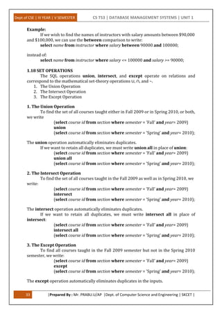 Dept of CSE | III YEAR | V SEMESTER CS T53 | DATABASE MANAGEMENT SYSTEMS | UNIT 1
33 |Prepared By : Mr. PRABU.U/AP |Dept. of Computer Science and Engineering | SKCET |
Example:
If we wish to find the names of instructors with salary amounts between $90,000
and $100,000, we can use the between comparison to write:
select name from instructor where salary between 90000 and 100000;
instead of:
select name from instructor where salary <= 100000 and salary >= 90000;
1.18 SET OPERATIONS
The SQL operations union, intersect, and except operate on relations and
correspond to the mathematical set-theory operations ∪, ∩, and −.
1. The Union Operation
2. The Intersect Operation
3. The Except Operation
1. The Union Operation
To find the set of all courses taught either in Fall 2009 or in Spring 2010, or both,
we write
(select course id from section where semester = ’Fall’ and year= 2009)
union
(select course id from section where semester = ’Spring’ and year= 2010);
The union operation automatically eliminates duplicates.
If we want to retain all duplicates, we must write union all in place of union:
(select course id from section where semester = ’Fall’ and year= 2009)
union all
(select course id from section where semester = ’Spring’ and year= 2010);
2. The Intersect Operation
To find the set of all courses taught in the Fall 2009 as well as in Spring 2010, we
write:
(select course id from section where semester = ’Fall’ and year= 2009)
intersect
(select course id from section where semester = ’Spring’ and year= 2010);
The intersect operation automatically eliminates duplicates.
If we want to retain all duplicates, we must write intersect all in place of
intersect:
(select course id from section where semester = ’Fall’ and year= 2009)
intersect all
(select course id from section where semester = ’Spring’ and year= 2010);
3. The Except Operation
To find all courses taught in the Fall 2009 semester but not in the Spring 2010
semester, we write:
(select course id from section where semester = ’Fall’ and year= 2009)
except
(select course id from section where semester = ’Spring’ and year= 2010);
The except operation automatically eliminates duplicates in the inputs.
 