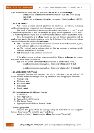 Dept of CSE | III YEAR | V SEMESTER CS T53 | DATABASE MANAGEMENT SYSTEMS | UNIT 1
34 |Prepared By : Mr. PRABU.U/AP |Dept. of Computer Science and Engineering | SKCET |
If we want to retain duplicates, we must write except all in place of except:
(select course id from section where semester = ’Fall’ and year= 2009)
except all
(select course id from section where semester = ’Spring’ and year= 2010);
1.19 NULL VALUES
Null values present special problems in relational operations, including
arithmetic operations, comparison operations, and set operations.
The result of an arithmetic expression (involving, for example +, −, ∗, or /) is null
if any of the input values is null. For example, if a query has an expression r. A+ 5, and r.
A is null for a particular tuple, then the expression result must also be null for that tuple.
Since the predicate in a where clause can involve Boolean operations such as
and, or, and not on the results of comparisons, the definitions of the Boolean operations
are extended to deal with the value unknown.
 and: The result of true and unknown is unknown, false and unknown is false,
while unknown and unknown is unknown.
 or: The result of true or unknown is true, false or unknown is unknown, while
unknown or unknown is unknown.
 not: The result of not unknown is unknown.
If the where clause predicate evaluates to either false or unknown for a tuple,
that tuple is not added to the result.
SQL uses the special keyword null in a predicate to test for a null value.
select empno,ename,salary,phone from emp where salary IS null
select empno,ename,salary,phone from emp where salary IS not null
1.20 AGGREGATE FUNCTIONS
Aggregate functions are functions that take a collection (a set or multiset) of
values as input and return a single value. SQL offers five built-in aggregate functions:
 Average: avg
 Minimum: min
 Maximum: max
 Total: sum
 Count: count
1.20.1 Aggregation with different Clauses
It consists of
1. Basic Aggregation
2. Aggregation with Grouping
3. The Having Clause
4. Aggregation with Null and Boolean Values
1. Basic Aggregation
Consider the query “Find the average salary of instructors in the Computer
Science department.”We write this query as follows:
select avg (salary) from instructor where dept name= ’Comp. Sci.’;
 