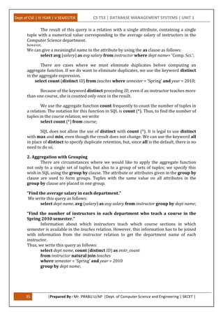 Dept of CSE | III YEAR | V SEMESTER CS T53 | DATABASE MANAGEMENT SYSTEMS | UNIT 1
35 |Prepared By : Mr. PRABU.U/AP |Dept. of Computer Science and Engineering | SKCET |
The result of this query is a relation with a single attribute, containing a single
tuple with a numerical value corresponding to the average salary of instructors in the
Computer Science department.
however,
We can give a meaningful name to the attribute by using the as clause as follows:
select avg (salary) as avg salary from instructor where dept name= ’Comp. Sci.’;
There are cases where we must eliminate duplicates before computing an
aggregate function. If we do want to eliminate duplicates, we use the keyword distinct
in the aggregate expression.
select count (distinct ID) from teaches where semester = ’Spring’ and year = 2010;
Because of the keyword distinct preceding ID, even if an instructor teaches more
than one course, she is counted only once in the result.
We use the aggregate function count frequently to count the number of tuples in
a relation. The notation for this function in SQL is count (*). Thus, to find the number of
tuples in the course relation, we write
select count (*) from course;
SQL does not allow the use of distinct with count (*). It is legal to use distinct
with max and min, even though the result does not change. We can use the keyword all
in place of distinct to specify duplicate retention, but, since all is the default, there is no
need to do so.
2. Aggregation with Grouping
There are circumstances where we would like to apply the aggregate function
not only to a single set of tuples, but also to a group of sets of tuples; we specify this
wish in SQL using the group by clause. The attribute or attributes given in the group by
clause are used to form groups. Tuples with the same value on all attributes in the
group by clause are placed in one group.
“Find the average salary in each department.”
We write this query as follows:
select dept name, avg (salary) as avg salary from instructor group by dept name;
“Find the number of instructors in each department who teach a course in the
Spring 2010 semester.”
Information about which instructors teach which course sections in which
semester is available in the teaches relation. However, this information has to be joined
with information from the instructor relation to get the department name of each
instructor.
Thus, we write this query as follows:
select dept name, count (distinct ID) as instr_count
from instructor natural join teaches
where semester = ’Spring’ and year = 2010
group by dept name;
 