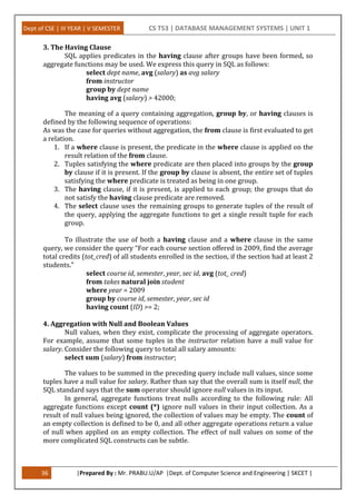 Dept of CSE | III YEAR | V SEMESTER CS T53 | DATABASE MANAGEMENT SYSTEMS | UNIT 1
36 |Prepared By : Mr. PRABU.U/AP |Dept. of Computer Science and Engineering | SKCET |
3. The Having Clause
SQL applies predicates in the having clause after groups have been formed, so
aggregate functions may be used. We express this query in SQL as follows:
select dept name, avg (salary) as avg salary
from instructor
group by dept name
having avg (salary) > 42000;
The meaning of a query containing aggregation, group by, or having clauses is
defined by the following sequence of operations:
As was the case for queries without aggregation, the from clause is first evaluated to get
a relation.
1. If a where clause is present, the predicate in the where clause is applied on the
result relation of the from clause.
2. Tuples satisfying the where predicate are then placed into groups by the group
by clause if it is present. If the group by clause is absent, the entire set of tuples
satisfying the where predicate is treated as being in one group.
3. The having clause, if it is present, is applied to each group; the groups that do
not satisfy the having clause predicate are removed.
4. The select clause uses the remaining groups to generate tuples of the result of
the query, applying the aggregate functions to get a single result tuple for each
group.
To illustrate the use of both a having clause and a where clause in the same
query, we consider the query “For each course section offered in 2009, find the average
total credits (tot_cred) of all students enrolled in the section, if the section had at least 2
students.”
select course id, semester, year, sec id, avg (tot_ cred)
from takes natural join student
where year = 2009
group by course id, semester, year, sec id
having count (ID) >= 2;
4. Aggregation with Null and Boolean Values
Null values, when they exist, complicate the processing of aggregate operators.
For example, assume that some tuples in the instructor relation have a null value for
salary. Consider the following query to total all salary amounts:
select sum (salary) from instructor;
The values to be summed in the preceding query include null values, since some
tuples have a null value for salary. Rather than say that the overall sum is itself null, the
SQL standard says that the sum operator should ignore null values in its input.
In general, aggregate functions treat nulls according to the following rule: All
aggregate functions except count (*) ignore null values in their input collection. As a
result of null values being ignored, the collection of values may be empty. The count of
an empty collection is defined to be 0, and all other aggregate operations return a value
of null when applied on an empty collection. The effect of null values on some of the
more complicated SQL constructs can be subtle.
 