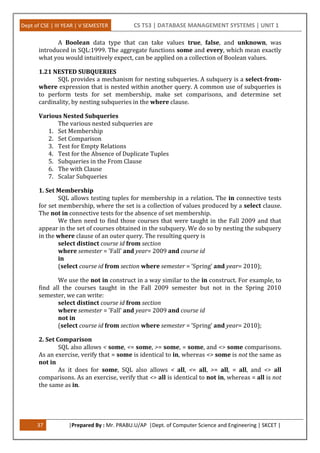 Dept of CSE | III YEAR | V SEMESTER CS T53 | DATABASE MANAGEMENT SYSTEMS | UNIT 1
37 |Prepared By : Mr. PRABU.U/AP |Dept. of Computer Science and Engineering | SKCET |
A Boolean data type that can take values true, false, and unknown, was
introduced in SQL:1999. The aggregate functions some and every, which mean exactly
what you would intuitively expect, can be applied on a collection of Boolean values.
1.21 NESTED SUBQUERIES
SQL provides a mechanism for nesting subqueries. A subquery is a select-from-
where expression that is nested within another query. A common use of subqueries is
to perform tests for set membership, make set comparisons, and determine set
cardinality, by nesting subqueries in the where clause.
Various Nested Subqueries
The various nested subqueries are
1. Set Membership
2. Set Comparison
3. Test for Empty Relations
4. Test for the Absence of Duplicate Tuples
5. Subqueries in the From Clause
6. The with Clause
7. Scalar Subqueries
1. Set Membership
SQL allows testing tuples for membership in a relation. The in connective tests
for set membership, where the set is a collection of values produced by a select clause.
The not in connective tests for the absence of set membership.
We then need to find those courses that were taught in the Fall 2009 and that
appear in the set of courses obtained in the subquery. We do so by nesting the subquery
in the where clause of an outer query. The resulting query is
select distinct course id from section
where semester = ’Fall’ and year= 2009 and course id
in
(select course id from section where semester = ’Spring’ and year= 2010);
We use the not in construct in a way similar to the in construct. For example, to
find all the courses taught in the Fall 2009 semester but not in the Spring 2010
semester, we can write:
select distinct course id from section
where semester = ’Fall’ and year= 2009 and course id
not in
(select course id from section where semester = ’Spring’ and year= 2010);
2. Set Comparison
SQL also allows < some, <= some, >= some, = some, and <> some comparisons.
As an exercise, verify that = some is identical to in, whereas <> some is not the same as
not in
As it does for some, SQL also allows < all, <= all, >= all, = all, and <> all
comparisons. As an exercise, verify that <> all is identical to not in, whereas = all is not
the same as in.
 
