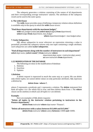 Dept of CSE | III YEAR | V SEMESTER CS T53 | DATABASE MANAGEMENT SYSTEMS | UNIT 1
39 |Prepared By : Mr. PRABU.U/AP |Dept. of Computer Science and Engineering | SKCET |
The subquery generates a relation consisting of the names of all departments
and their corresponding average instructors’ salaries. The attributes of the subquery
result can be used in the outer query.
6. The with Clause
The with clause provides away of defining a temporary relation whose definition
is available only to the query in which the with clause occurs.
"Find those departments with the maximum budget."
with max_budget (value) as (select max(budget) from department)
select budget from department, max_budget
where department.budget = max budget.value;
7. Scalar Subqueries
SQL allows subqueries to occur wherever an expression returning a value is
permitted, provided the subquery returns only one tuple containing a single attribute;
such subqueries are called scalar subqueries.
"Find all departments along with the number of instructors in each department"
select dept name, (select count(*) from instructor where
department.dept_name = instructor.dept_name)
as num instructors from department;
1.22 MODIFICATION OF THE DATABASE
The following are done in the modification of database
1. Deletion
2. Insertion
3. Updates
1.Deletion
A delete request is expressed in much the same way as a query. We can delete
only whole tuples; we cannot delete values on only particular attributes. SQL expresses
a deletion by
delete from r where P;
where P represents a predicate and r represents a relation. The delete statement first
finds all tuples t in r for which P(t) is true, and then deletes them from r. The where
clause can be omitted, in which case all tuples in r are deleted.
Example:
Here are examples of SQL delete requests:
"Delete all tuples in the instructor relation pertaining to instructors in the
Finance department."
delete from instructor where dept name= ’Finance’;
"Delete all instructors with a salary between $13,000 and $15,000."
delete from instructor where salary between 13000 and 15000;
 